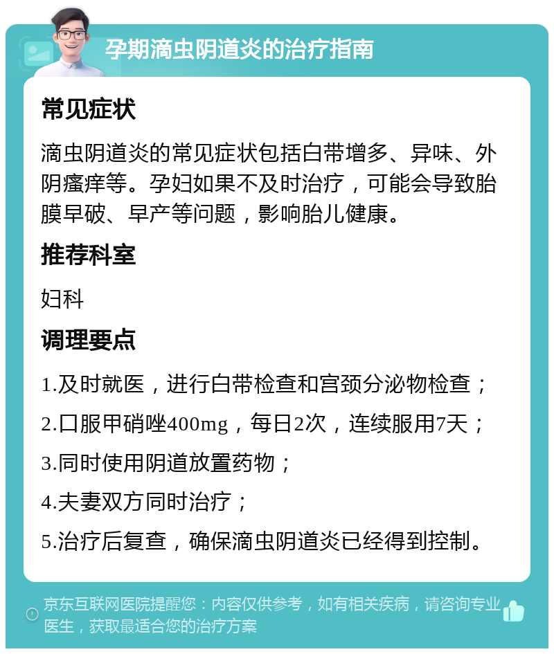 孕期滴虫阴道炎的治疗指南 常见症状 滴虫阴道炎的常见症状包括白带增多、异味、外阴瘙痒等。孕妇如果不及时治疗，可能会导致胎膜早破、早产等问题，影响胎儿健康。 推荐科室 妇科 调理要点 1.及时就医，进行白带检查和宫颈分泌物检查； 2.口服甲硝唑400mg，每日2次，连续服用7天； 3.同时使用阴道放置药物； 4.夫妻双方同时治疗； 5.治疗后复查，确保滴虫阴道炎已经得到控制。