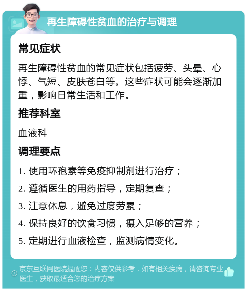 再生障碍性贫血的治疗与调理 常见症状 再生障碍性贫血的常见症状包括疲劳、头晕、心悸、气短、皮肤苍白等。这些症状可能会逐渐加重，影响日常生活和工作。 推荐科室 血液科 调理要点 1. 使用环孢素等免疫抑制剂进行治疗； 2. 遵循医生的用药指导，定期复查； 3. 注意休息，避免过度劳累； 4. 保持良好的饮食习惯，摄入足够的营养； 5. 定期进行血液检查，监测病情变化。