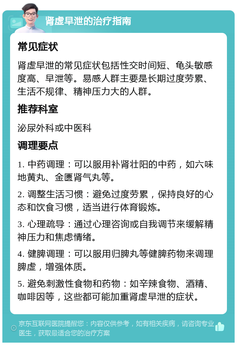 肾虚早泄的治疗指南 常见症状 肾虚早泄的常见症状包括性交时间短、龟头敏感度高、早泄等。易感人群主要是长期过度劳累、生活不规律、精神压力大的人群。 推荐科室 泌尿外科或中医科 调理要点 1. 中药调理：可以服用补肾壮阳的中药，如六味地黄丸、金匮肾气丸等。 2. 调整生活习惯：避免过度劳累，保持良好的心态和饮食习惯，适当进行体育锻炼。 3. 心理疏导：通过心理咨询或自我调节来缓解精神压力和焦虑情绪。 4. 健脾调理：可以服用归脾丸等健脾药物来调理脾虚，增强体质。 5. 避免刺激性食物和药物：如辛辣食物、酒精、咖啡因等，这些都可能加重肾虚早泄的症状。