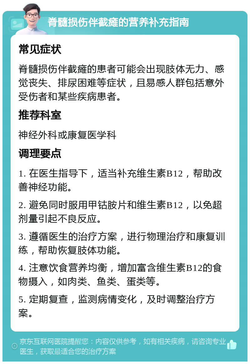 脊髓损伤伴截瘫的营养补充指南 常见症状 脊髓损伤伴截瘫的患者可能会出现肢体无力、感觉丧失、排尿困难等症状，且易感人群包括意外受伤者和某些疾病患者。 推荐科室 神经外科或康复医学科 调理要点 1. 在医生指导下，适当补充维生素B12，帮助改善神经功能。 2. 避免同时服用甲钴胺片和维生素B12，以免超剂量引起不良反应。 3. 遵循医生的治疗方案，进行物理治疗和康复训练，帮助恢复肢体功能。 4. 注意饮食营养均衡，增加富含维生素B12的食物摄入，如肉类、鱼类、蛋类等。 5. 定期复查，监测病情变化，及时调整治疗方案。