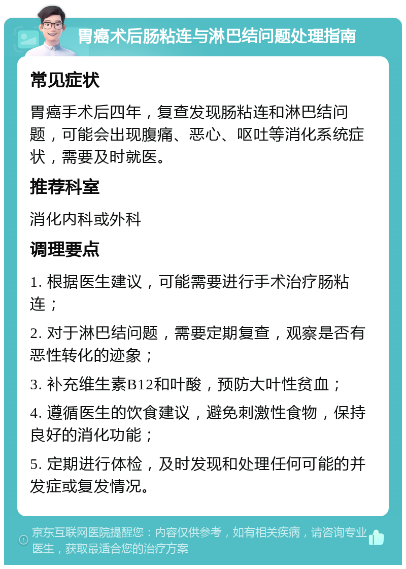 胃癌术后肠粘连与淋巴结问题处理指南 常见症状 胃癌手术后四年，复查发现肠粘连和淋巴结问题，可能会出现腹痛、恶心、呕吐等消化系统症状，需要及时就医。 推荐科室 消化内科或外科 调理要点 1. 根据医生建议，可能需要进行手术治疗肠粘连； 2. 对于淋巴结问题，需要定期复查，观察是否有恶性转化的迹象； 3. 补充维生素B12和叶酸，预防大叶性贫血； 4. 遵循医生的饮食建议，避免刺激性食物，保持良好的消化功能； 5. 定期进行体检，及时发现和处理任何可能的并发症或复发情况。