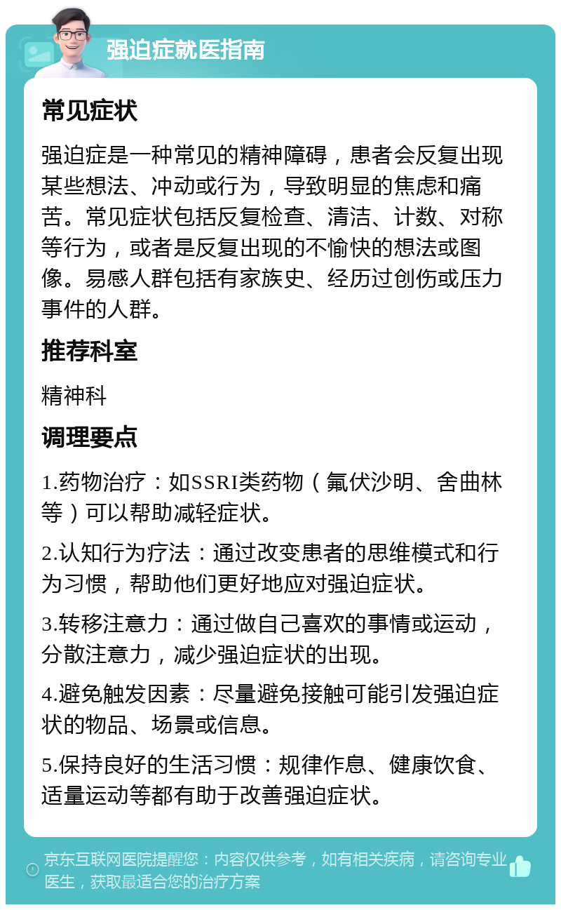 强迫症就医指南 常见症状 强迫症是一种常见的精神障碍，患者会反复出现某些想法、冲动或行为，导致明显的焦虑和痛苦。常见症状包括反复检查、清洁、计数、对称等行为，或者是反复出现的不愉快的想法或图像。易感人群包括有家族史、经历过创伤或压力事件的人群。 推荐科室 精神科 调理要点 1.药物治疗：如SSRI类药物（氟伏沙明、舍曲林等）可以帮助减轻症状。 2.认知行为疗法：通过改变患者的思维模式和行为习惯，帮助他们更好地应对强迫症状。 3.转移注意力：通过做自己喜欢的事情或运动，分散注意力，减少强迫症状的出现。 4.避免触发因素：尽量避免接触可能引发强迫症状的物品、场景或信息。 5.保持良好的生活习惯：规律作息、健康饮食、适量运动等都有助于改善强迫症状。