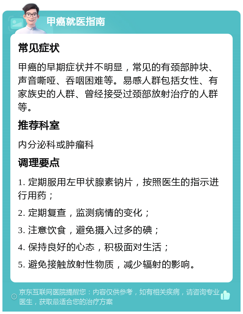 甲癌就医指南 常见症状 甲癌的早期症状并不明显，常见的有颈部肿块、声音嘶哑、吞咽困难等。易感人群包括女性、有家族史的人群、曾经接受过颈部放射治疗的人群等。 推荐科室 内分泌科或肿瘤科 调理要点 1. 定期服用左甲状腺素钠片，按照医生的指示进行用药； 2. 定期复查，监测病情的变化； 3. 注意饮食，避免摄入过多的碘； 4. 保持良好的心态，积极面对生活； 5. 避免接触放射性物质，减少辐射的影响。