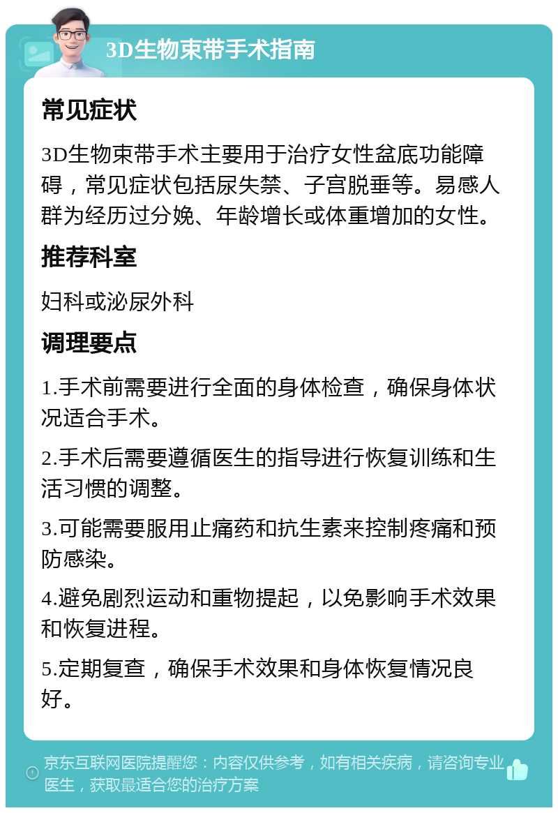 3D生物束带手术指南 常见症状 3D生物束带手术主要用于治疗女性盆底功能障碍，常见症状包括尿失禁、子宫脱垂等。易感人群为经历过分娩、年龄增长或体重增加的女性。 推荐科室 妇科或泌尿外科 调理要点 1.手术前需要进行全面的身体检查，确保身体状况适合手术。 2.手术后需要遵循医生的指导进行恢复训练和生活习惯的调整。 3.可能需要服用止痛药和抗生素来控制疼痛和预防感染。 4.避免剧烈运动和重物提起，以免影响手术效果和恢复进程。 5.定期复查，确保手术效果和身体恢复情况良好。