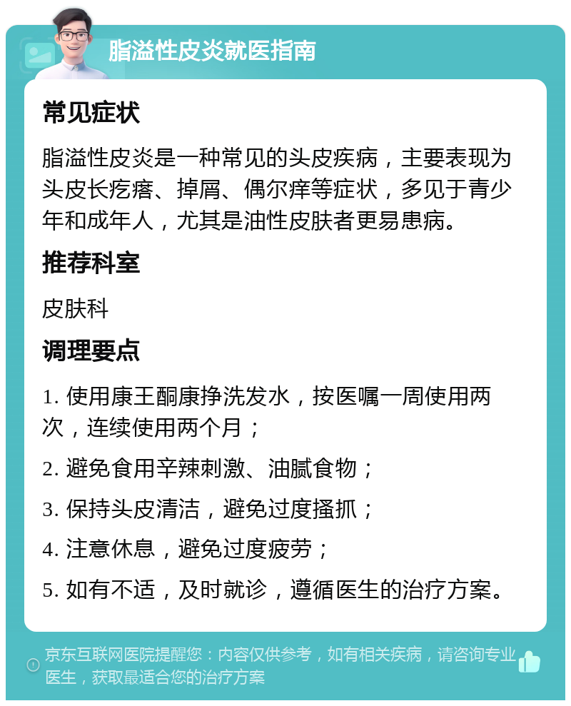 脂溢性皮炎就医指南 常见症状 脂溢性皮炎是一种常见的头皮疾病，主要表现为头皮长疙瘩、掉屑、偶尔痒等症状，多见于青少年和成年人，尤其是油性皮肤者更易患病。 推荐科室 皮肤科 调理要点 1. 使用康王酮康挣洗发水，按医嘱一周使用两次，连续使用两个月； 2. 避免食用辛辣刺激、油腻食物； 3. 保持头皮清洁，避免过度搔抓； 4. 注意休息，避免过度疲劳； 5. 如有不适，及时就诊，遵循医生的治疗方案。