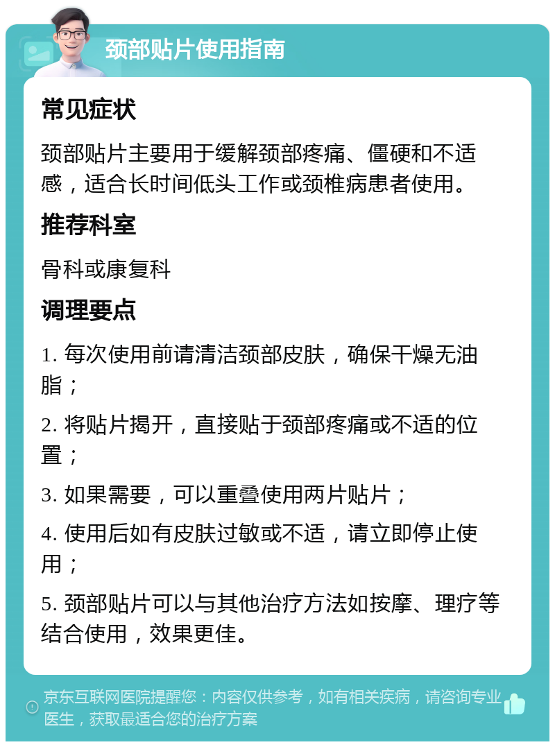 颈部贴片使用指南 常见症状 颈部贴片主要用于缓解颈部疼痛、僵硬和不适感，适合长时间低头工作或颈椎病患者使用。 推荐科室 骨科或康复科 调理要点 1. 每次使用前请清洁颈部皮肤，确保干燥无油脂； 2. 将贴片揭开，直接贴于颈部疼痛或不适的位置； 3. 如果需要，可以重叠使用两片贴片； 4. 使用后如有皮肤过敏或不适，请立即停止使用； 5. 颈部贴片可以与其他治疗方法如按摩、理疗等结合使用，效果更佳。