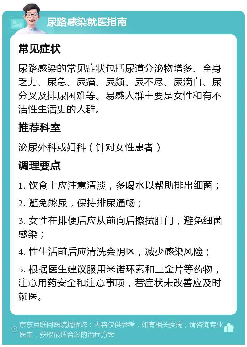 尿路感染就医指南 常见症状 尿路感染的常见症状包括尿道分泌物增多、全身乏力、尿急、尿痛、尿频、尿不尽、尿滴白、尿分叉及排尿困难等。易感人群主要是女性和有不洁性生活史的人群。 推荐科室 泌尿外科或妇科（针对女性患者） 调理要点 1. 饮食上应注意清淡，多喝水以帮助排出细菌； 2. 避免憋尿，保持排尿通畅； 3. 女性在排便后应从前向后擦拭肛门，避免细菌感染； 4. 性生活前后应清洗会阴区，减少感染风险； 5. 根据医生建议服用米诺环素和三金片等药物，注意用药安全和注意事项，若症状未改善应及时就医。