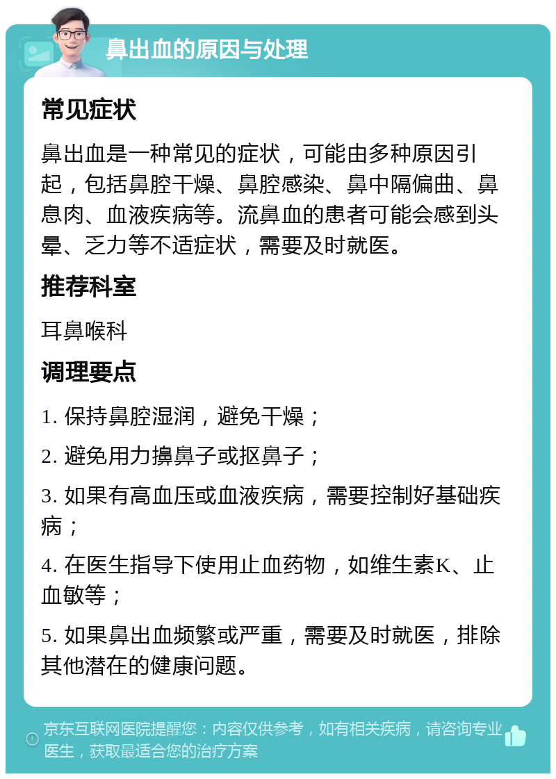 鼻出血的原因与处理 常见症状 鼻出血是一种常见的症状，可能由多种原因引起，包括鼻腔干燥、鼻腔感染、鼻中隔偏曲、鼻息肉、血液疾病等。流鼻血的患者可能会感到头晕、乏力等不适症状，需要及时就医。 推荐科室 耳鼻喉科 调理要点 1. 保持鼻腔湿润，避免干燥； 2. 避免用力擤鼻子或抠鼻子； 3. 如果有高血压或血液疾病，需要控制好基础疾病； 4. 在医生指导下使用止血药物，如维生素K、止血敏等； 5. 如果鼻出血频繁或严重，需要及时就医，排除其他潜在的健康问题。