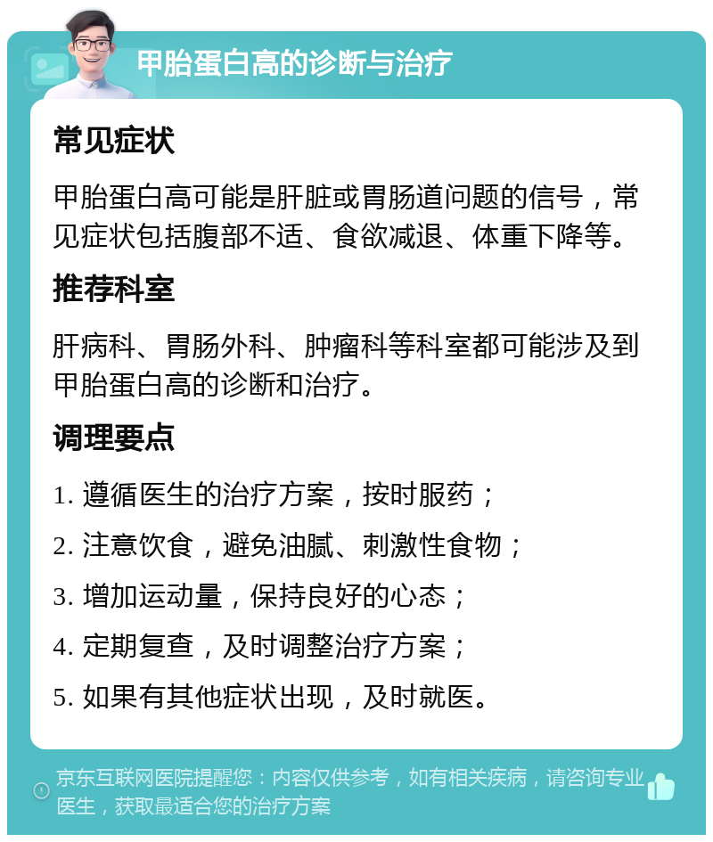 甲胎蛋白高的诊断与治疗 常见症状 甲胎蛋白高可能是肝脏或胃肠道问题的信号，常见症状包括腹部不适、食欲减退、体重下降等。 推荐科室 肝病科、胃肠外科、肿瘤科等科室都可能涉及到甲胎蛋白高的诊断和治疗。 调理要点 1. 遵循医生的治疗方案，按时服药； 2. 注意饮食，避免油腻、刺激性食物； 3. 增加运动量，保持良好的心态； 4. 定期复查，及时调整治疗方案； 5. 如果有其他症状出现，及时就医。