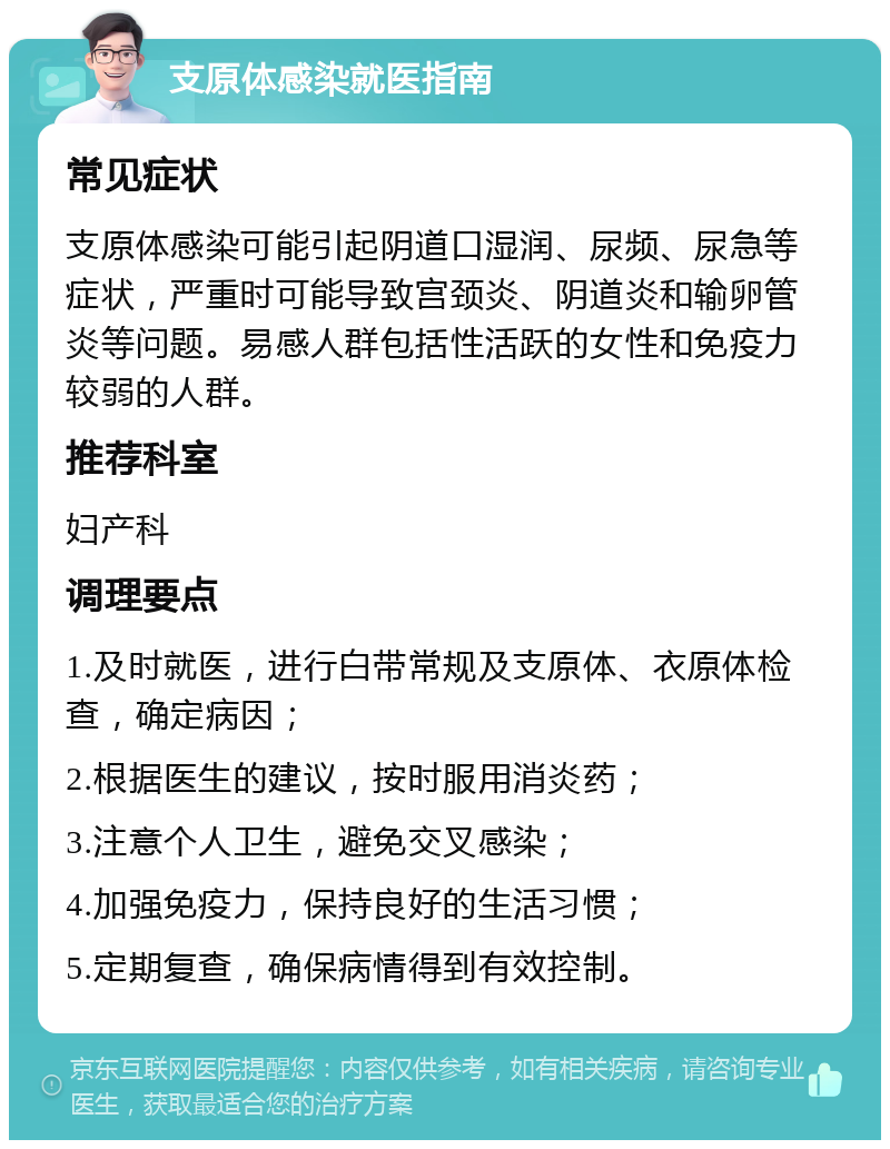 支原体感染就医指南 常见症状 支原体感染可能引起阴道口湿润、尿频、尿急等症状，严重时可能导致宫颈炎、阴道炎和输卵管炎等问题。易感人群包括性活跃的女性和免疫力较弱的人群。 推荐科室 妇产科 调理要点 1.及时就医，进行白带常规及支原体、衣原体检查，确定病因； 2.根据医生的建议，按时服用消炎药； 3.注意个人卫生，避免交叉感染； 4.加强免疫力，保持良好的生活习惯； 5.定期复查，确保病情得到有效控制。