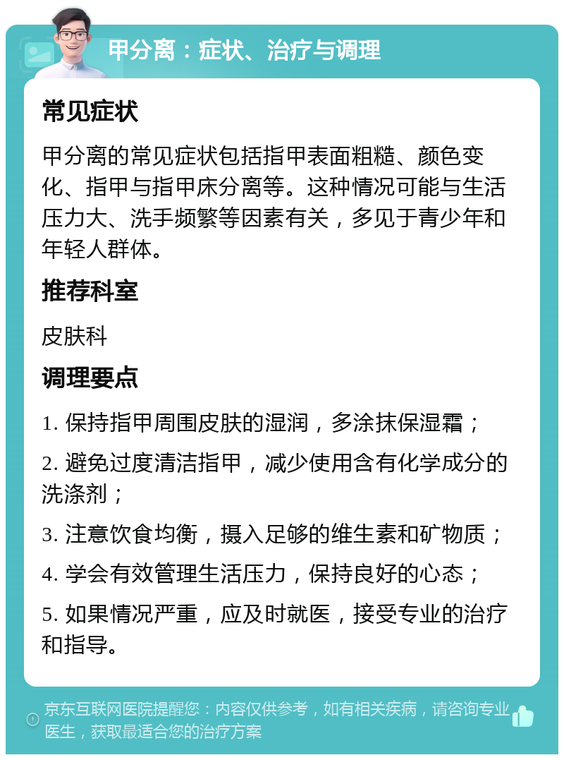 甲分离：症状、治疗与调理 常见症状 甲分离的常见症状包括指甲表面粗糙、颜色变化、指甲与指甲床分离等。这种情况可能与生活压力大、洗手频繁等因素有关，多见于青少年和年轻人群体。 推荐科室 皮肤科 调理要点 1. 保持指甲周围皮肤的湿润，多涂抹保湿霜； 2. 避免过度清洁指甲，减少使用含有化学成分的洗涤剂； 3. 注意饮食均衡，摄入足够的维生素和矿物质； 4. 学会有效管理生活压力，保持良好的心态； 5. 如果情况严重，应及时就医，接受专业的治疗和指导。