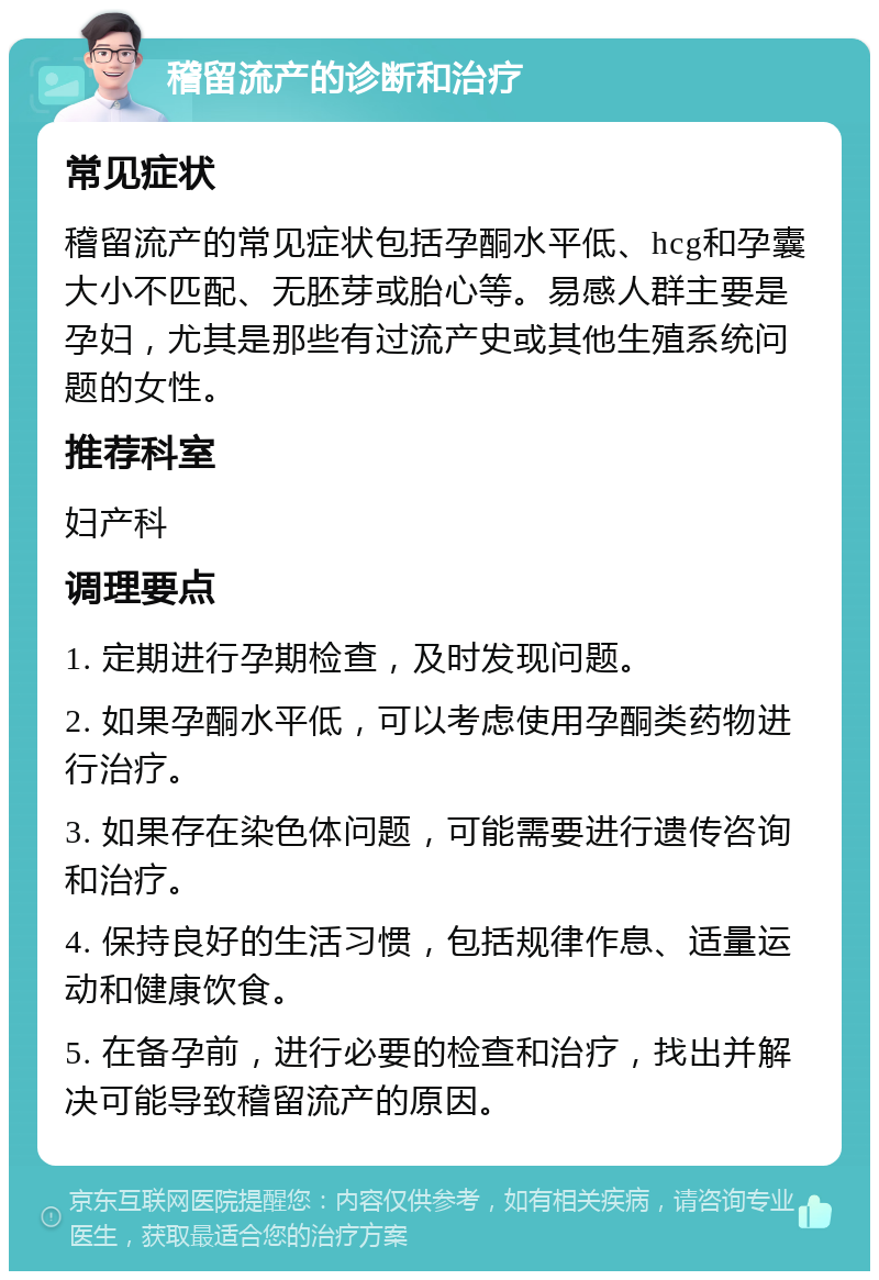 稽留流产的诊断和治疗 常见症状 稽留流产的常见症状包括孕酮水平低、hcg和孕囊大小不匹配、无胚芽或胎心等。易感人群主要是孕妇，尤其是那些有过流产史或其他生殖系统问题的女性。 推荐科室 妇产科 调理要点 1. 定期进行孕期检查，及时发现问题。 2. 如果孕酮水平低，可以考虑使用孕酮类药物进行治疗。 3. 如果存在染色体问题，可能需要进行遗传咨询和治疗。 4. 保持良好的生活习惯，包括规律作息、适量运动和健康饮食。 5. 在备孕前，进行必要的检查和治疗，找出并解决可能导致稽留流产的原因。