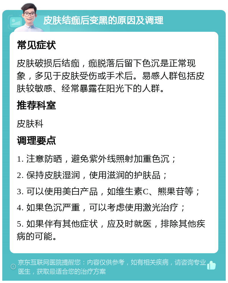 皮肤结痂后变黑的原因及调理 常见症状 皮肤破损后结痂，痂脱落后留下色沉是正常现象，多见于皮肤受伤或手术后。易感人群包括皮肤较敏感、经常暴露在阳光下的人群。 推荐科室 皮肤科 调理要点 1. 注意防晒，避免紫外线照射加重色沉； 2. 保持皮肤湿润，使用滋润的护肤品； 3. 可以使用美白产品，如维生素C、熊果苷等； 4. 如果色沉严重，可以考虑使用激光治疗； 5. 如果伴有其他症状，应及时就医，排除其他疾病的可能。