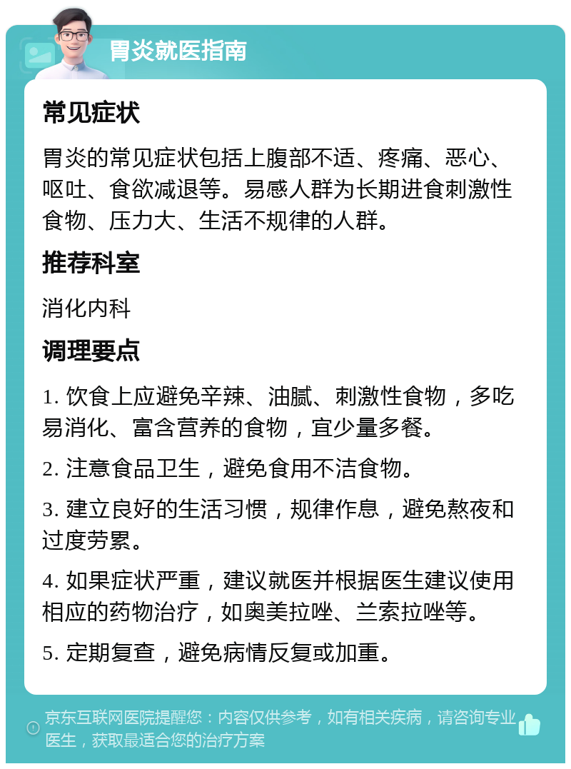 胃炎就医指南 常见症状 胃炎的常见症状包括上腹部不适、疼痛、恶心、呕吐、食欲减退等。易感人群为长期进食刺激性食物、压力大、生活不规律的人群。 推荐科室 消化内科 调理要点 1. 饮食上应避免辛辣、油腻、刺激性食物，多吃易消化、富含营养的食物，宜少量多餐。 2. 注意食品卫生，避免食用不洁食物。 3. 建立良好的生活习惯，规律作息，避免熬夜和过度劳累。 4. 如果症状严重，建议就医并根据医生建议使用相应的药物治疗，如奥美拉唑、兰索拉唑等。 5. 定期复查，避免病情反复或加重。