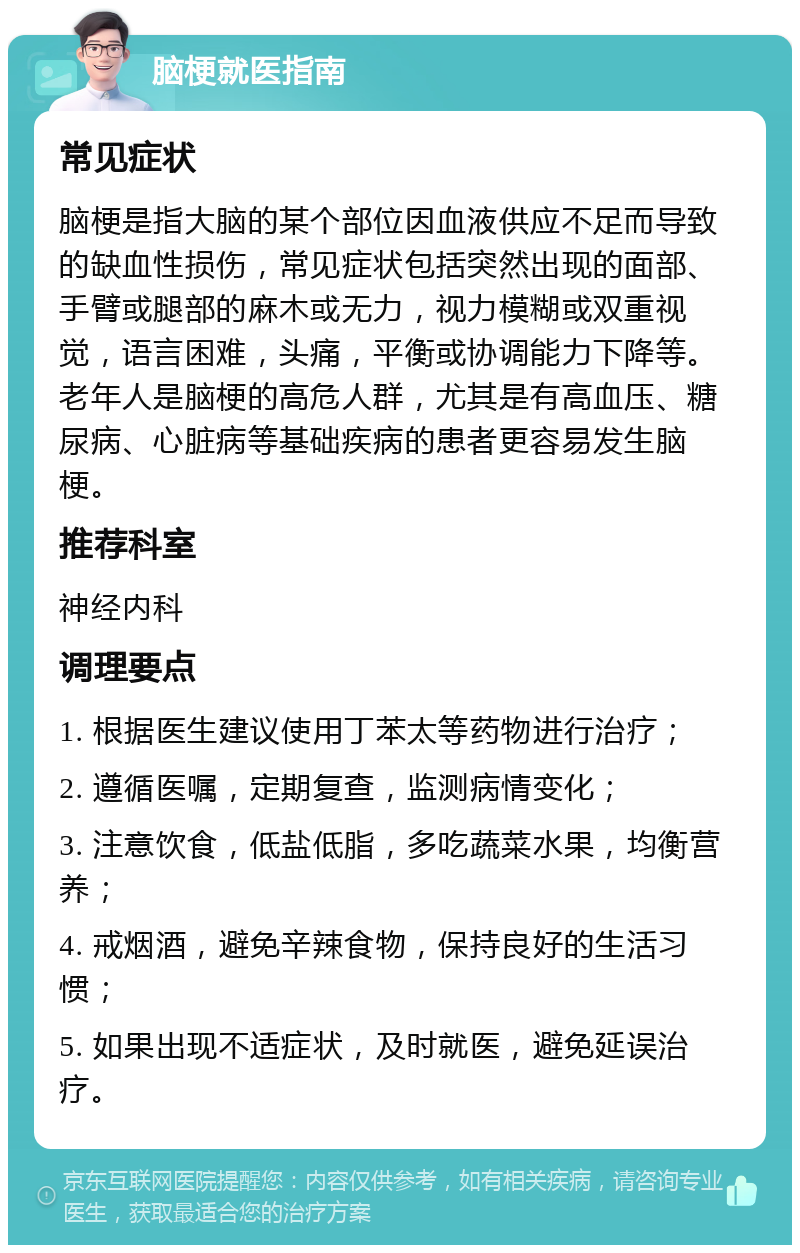 脑梗就医指南 常见症状 脑梗是指大脑的某个部位因血液供应不足而导致的缺血性损伤，常见症状包括突然出现的面部、手臂或腿部的麻木或无力，视力模糊或双重视觉，语言困难，头痛，平衡或协调能力下降等。老年人是脑梗的高危人群，尤其是有高血压、糖尿病、心脏病等基础疾病的患者更容易发生脑梗。 推荐科室 神经内科 调理要点 1. 根据医生建议使用丁苯太等药物进行治疗； 2. 遵循医嘱，定期复查，监测病情变化； 3. 注意饮食，低盐低脂，多吃蔬菜水果，均衡营养； 4. 戒烟酒，避免辛辣食物，保持良好的生活习惯； 5. 如果出现不适症状，及时就医，避免延误治疗。