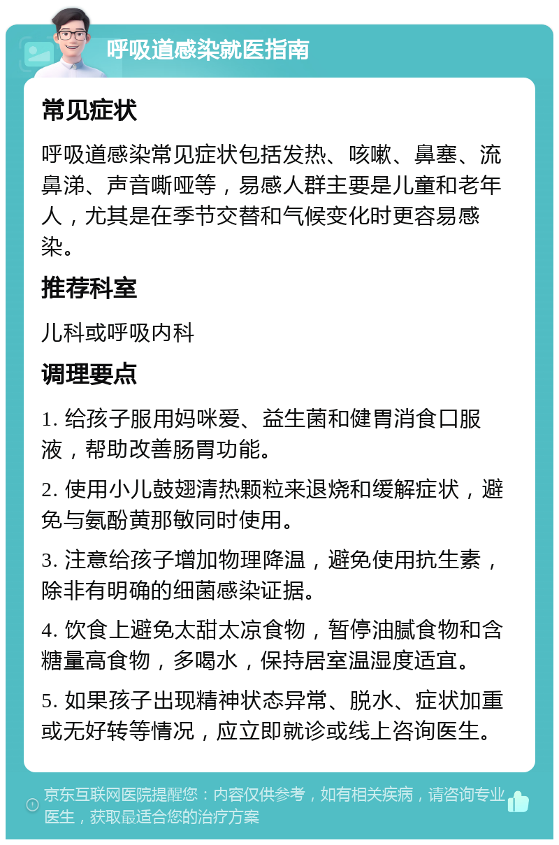 呼吸道感染就医指南 常见症状 呼吸道感染常见症状包括发热、咳嗽、鼻塞、流鼻涕、声音嘶哑等，易感人群主要是儿童和老年人，尤其是在季节交替和气候变化时更容易感染。 推荐科室 儿科或呼吸内科 调理要点 1. 给孩子服用妈咪爱、益生菌和健胃消食口服液，帮助改善肠胃功能。 2. 使用小儿鼓翅清热颗粒来退烧和缓解症状，避免与氨酚黄那敏同时使用。 3. 注意给孩子增加物理降温，避免使用抗生素，除非有明确的细菌感染证据。 4. 饮食上避免太甜太凉食物，暂停油腻食物和含糖量高食物，多喝水，保持居室温湿度适宜。 5. 如果孩子出现精神状态异常、脱水、症状加重或无好转等情况，应立即就诊或线上咨询医生。