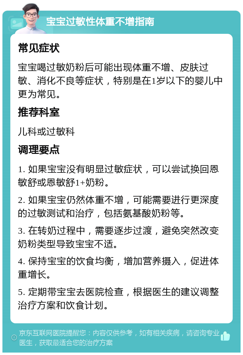 宝宝过敏性体重不增指南 常见症状 宝宝喝过敏奶粉后可能出现体重不增、皮肤过敏、消化不良等症状，特别是在1岁以下的婴儿中更为常见。 推荐科室 儿科或过敏科 调理要点 1. 如果宝宝没有明显过敏症状，可以尝试换回恩敏舒或恩敏舒1+奶粉。 2. 如果宝宝仍然体重不增，可能需要进行更深度的过敏测试和治疗，包括氨基酸奶粉等。 3. 在转奶过程中，需要逐步过渡，避免突然改变奶粉类型导致宝宝不适。 4. 保持宝宝的饮食均衡，增加营养摄入，促进体重增长。 5. 定期带宝宝去医院检查，根据医生的建议调整治疗方案和饮食计划。