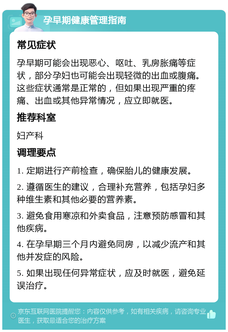 孕早期健康管理指南 常见症状 孕早期可能会出现恶心、呕吐、乳房胀痛等症状，部分孕妇也可能会出现轻微的出血或腹痛。这些症状通常是正常的，但如果出现严重的疼痛、出血或其他异常情况，应立即就医。 推荐科室 妇产科 调理要点 1. 定期进行产前检查，确保胎儿的健康发展。 2. 遵循医生的建议，合理补充营养，包括孕妇多种维生素和其他必要的营养素。 3. 避免食用寒凉和外卖食品，注意预防感冒和其他疾病。 4. 在孕早期三个月内避免同房，以减少流产和其他并发症的风险。 5. 如果出现任何异常症状，应及时就医，避免延误治疗。