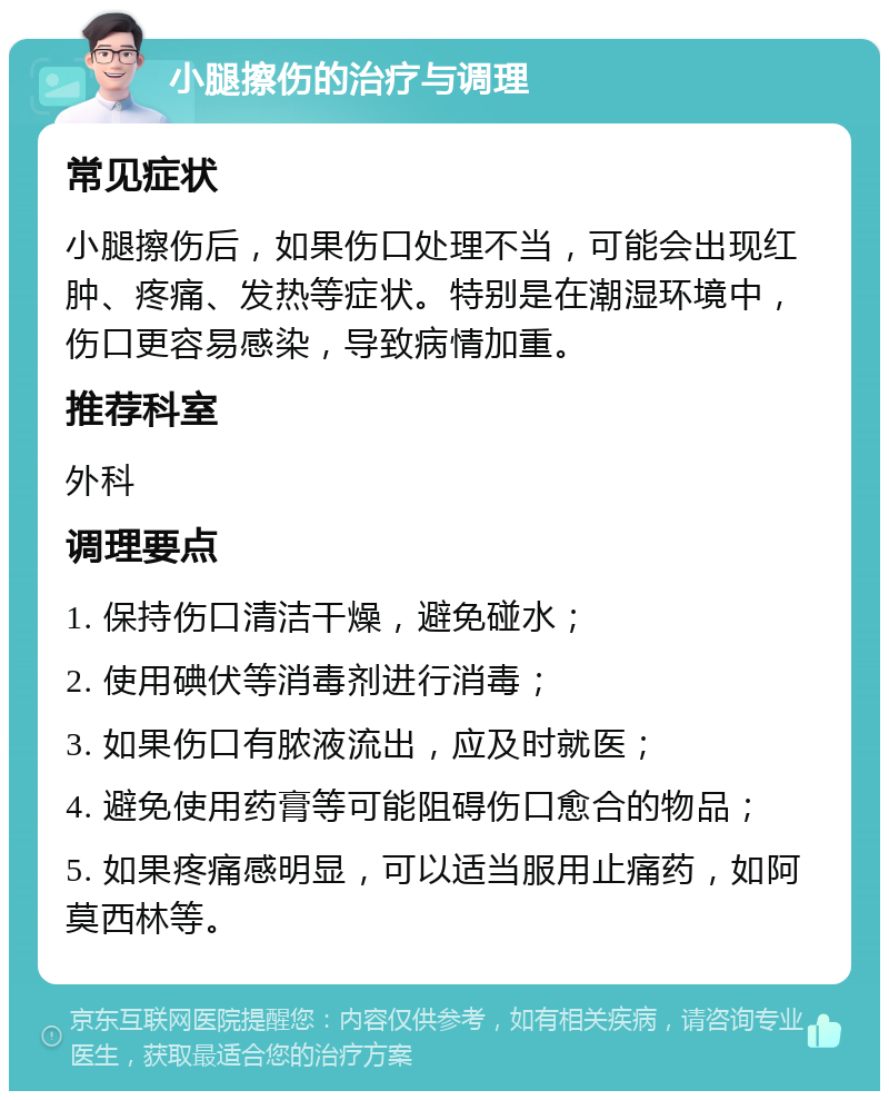 小腿擦伤的治疗与调理 常见症状 小腿擦伤后，如果伤口处理不当，可能会出现红肿、疼痛、发热等症状。特别是在潮湿环境中，伤口更容易感染，导致病情加重。 推荐科室 外科 调理要点 1. 保持伤口清洁干燥，避免碰水； 2. 使用碘伏等消毒剂进行消毒； 3. 如果伤口有脓液流出，应及时就医； 4. 避免使用药膏等可能阻碍伤口愈合的物品； 5. 如果疼痛感明显，可以适当服用止痛药，如阿莫西林等。