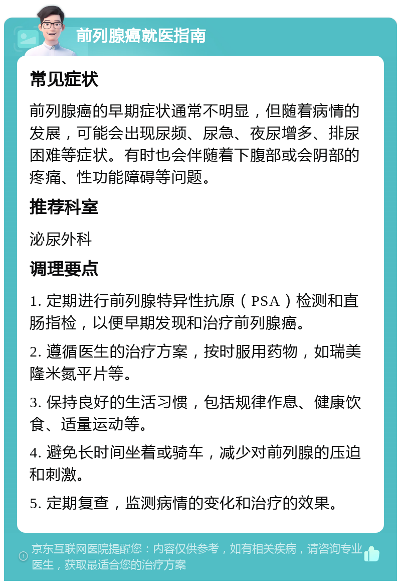 前列腺癌就医指南 常见症状 前列腺癌的早期症状通常不明显，但随着病情的发展，可能会出现尿频、尿急、夜尿增多、排尿困难等症状。有时也会伴随着下腹部或会阴部的疼痛、性功能障碍等问题。 推荐科室 泌尿外科 调理要点 1. 定期进行前列腺特异性抗原（PSA）检测和直肠指检，以便早期发现和治疗前列腺癌。 2. 遵循医生的治疗方案，按时服用药物，如瑞美隆米氮平片等。 3. 保持良好的生活习惯，包括规律作息、健康饮食、适量运动等。 4. 避免长时间坐着或骑车，减少对前列腺的压迫和刺激。 5. 定期复查，监测病情的变化和治疗的效果。