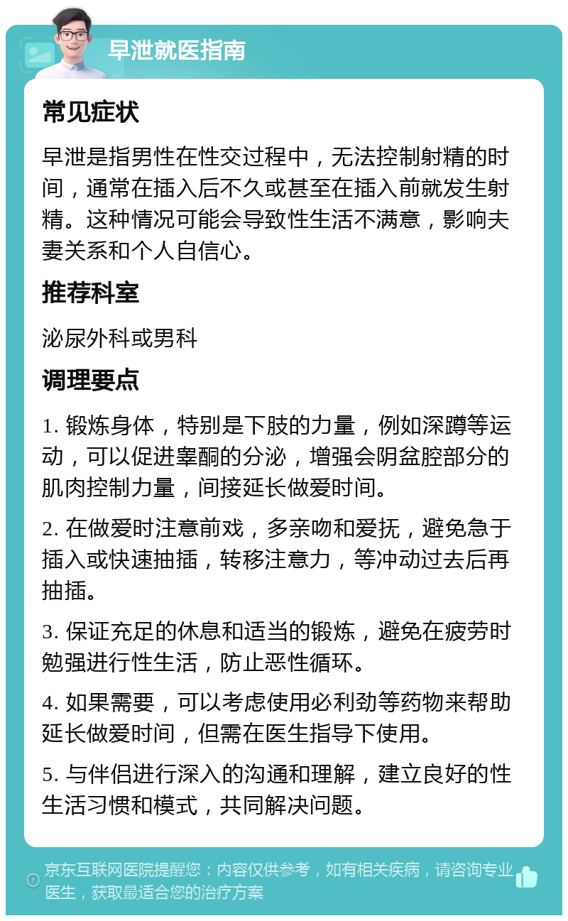 早泄就医指南 常见症状 早泄是指男性在性交过程中，无法控制射精的时间，通常在插入后不久或甚至在插入前就发生射精。这种情况可能会导致性生活不满意，影响夫妻关系和个人自信心。 推荐科室 泌尿外科或男科 调理要点 1. 锻炼身体，特别是下肢的力量，例如深蹲等运动，可以促进睾酮的分泌，增强会阴盆腔部分的肌肉控制力量，间接延长做爱时间。 2. 在做爱时注意前戏，多亲吻和爱抚，避免急于插入或快速抽插，转移注意力，等冲动过去后再抽插。 3. 保证充足的休息和适当的锻炼，避免在疲劳时勉强进行性生活，防止恶性循环。 4. 如果需要，可以考虑使用必利劲等药物来帮助延长做爱时间，但需在医生指导下使用。 5. 与伴侣进行深入的沟通和理解，建立良好的性生活习惯和模式，共同解决问题。