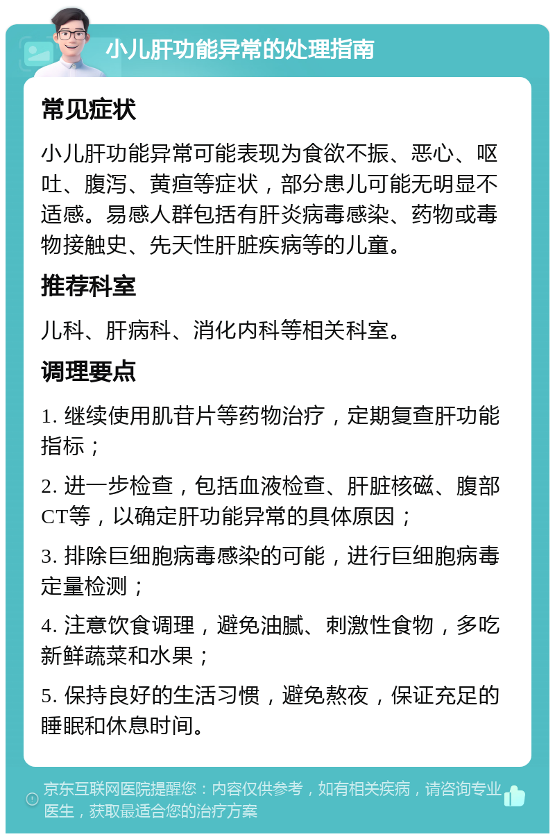 小儿肝功能异常的处理指南 常见症状 小儿肝功能异常可能表现为食欲不振、恶心、呕吐、腹泻、黄疸等症状，部分患儿可能无明显不适感。易感人群包括有肝炎病毒感染、药物或毒物接触史、先天性肝脏疾病等的儿童。 推荐科室 儿科、肝病科、消化内科等相关科室。 调理要点 1. 继续使用肌苷片等药物治疗，定期复查肝功能指标； 2. 进一步检查，包括血液检查、肝脏核磁、腹部CT等，以确定肝功能异常的具体原因； 3. 排除巨细胞病毒感染的可能，进行巨细胞病毒定量检测； 4. 注意饮食调理，避免油腻、刺激性食物，多吃新鲜蔬菜和水果； 5. 保持良好的生活习惯，避免熬夜，保证充足的睡眠和休息时间。