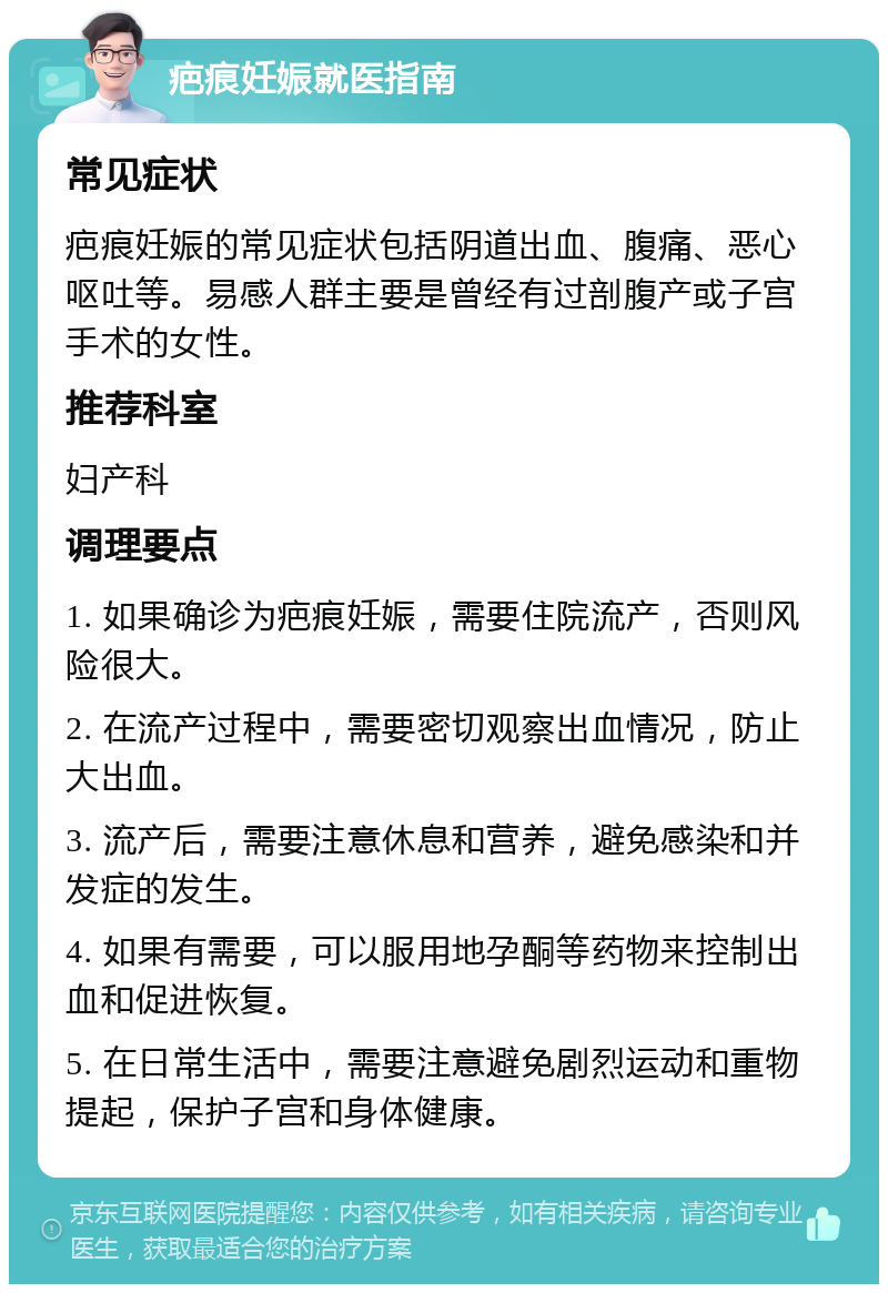 疤痕妊娠就医指南 常见症状 疤痕妊娠的常见症状包括阴道出血、腹痛、恶心呕吐等。易感人群主要是曾经有过剖腹产或子宫手术的女性。 推荐科室 妇产科 调理要点 1. 如果确诊为疤痕妊娠，需要住院流产，否则风险很大。 2. 在流产过程中，需要密切观察出血情况，防止大出血。 3. 流产后，需要注意休息和营养，避免感染和并发症的发生。 4. 如果有需要，可以服用地孕酮等药物来控制出血和促进恢复。 5. 在日常生活中，需要注意避免剧烈运动和重物提起，保护子宫和身体健康。