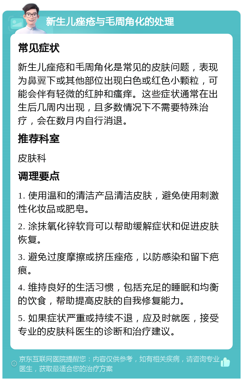 新生儿痤疮与毛周角化的处理 常见症状 新生儿痤疮和毛周角化是常见的皮肤问题，表现为鼻翼下或其他部位出现白色或红色小颗粒，可能会伴有轻微的红肿和瘙痒。这些症状通常在出生后几周内出现，且多数情况下不需要特殊治疗，会在数月内自行消退。 推荐科室 皮肤科 调理要点 1. 使用温和的清洁产品清洁皮肤，避免使用刺激性化妆品或肥皂。 2. 涂抹氧化锌软膏可以帮助缓解症状和促进皮肤恢复。 3. 避免过度摩擦或挤压痤疮，以防感染和留下疤痕。 4. 维持良好的生活习惯，包括充足的睡眠和均衡的饮食，帮助提高皮肤的自我修复能力。 5. 如果症状严重或持续不退，应及时就医，接受专业的皮肤科医生的诊断和治疗建议。