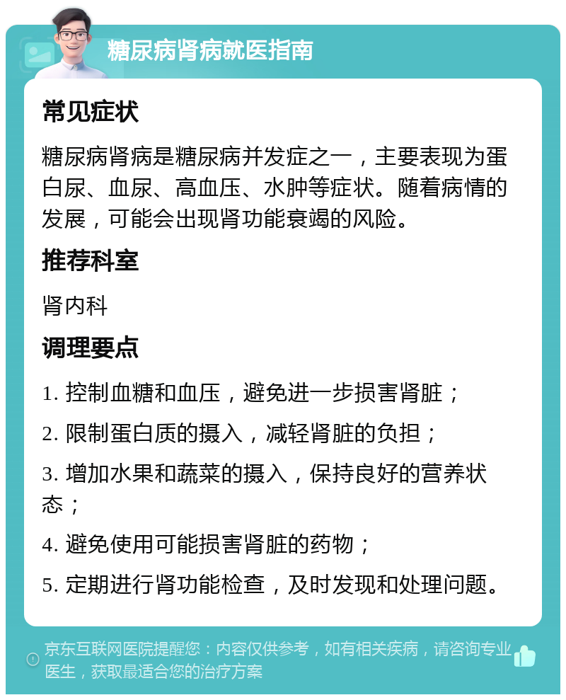 糖尿病肾病就医指南 常见症状 糖尿病肾病是糖尿病并发症之一，主要表现为蛋白尿、血尿、高血压、水肿等症状。随着病情的发展，可能会出现肾功能衰竭的风险。 推荐科室 肾内科 调理要点 1. 控制血糖和血压，避免进一步损害肾脏； 2. 限制蛋白质的摄入，减轻肾脏的负担； 3. 增加水果和蔬菜的摄入，保持良好的营养状态； 4. 避免使用可能损害肾脏的药物； 5. 定期进行肾功能检查，及时发现和处理问题。