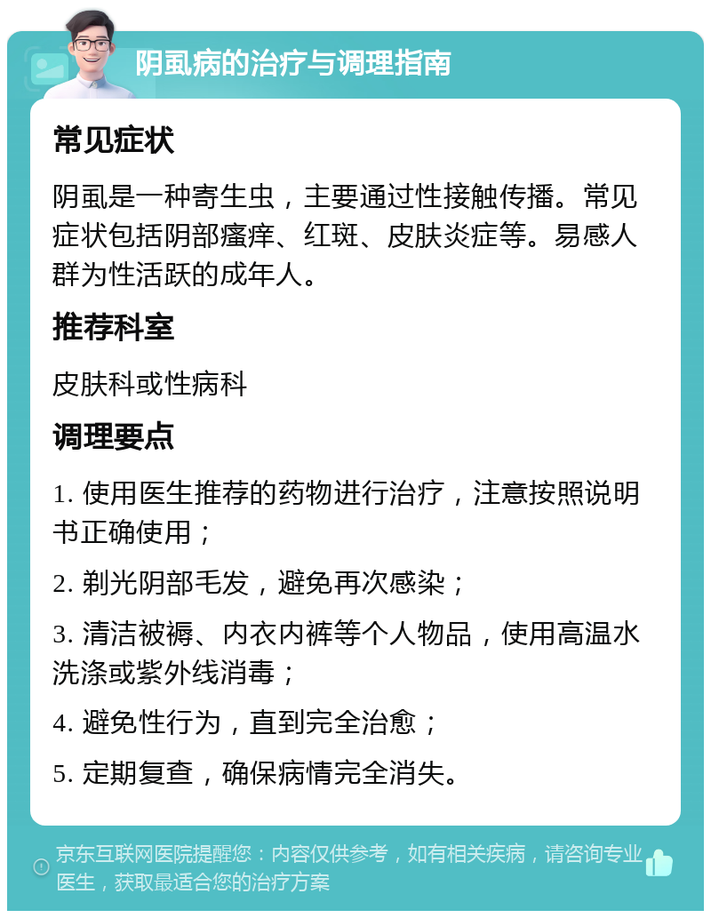 阴虱病的治疗与调理指南 常见症状 阴虱是一种寄生虫，主要通过性接触传播。常见症状包括阴部瘙痒、红斑、皮肤炎症等。易感人群为性活跃的成年人。 推荐科室 皮肤科或性病科 调理要点 1. 使用医生推荐的药物进行治疗，注意按照说明书正确使用； 2. 剃光阴部毛发，避免再次感染； 3. 清洁被褥、内衣内裤等个人物品，使用高温水洗涤或紫外线消毒； 4. 避免性行为，直到完全治愈； 5. 定期复查，确保病情完全消失。