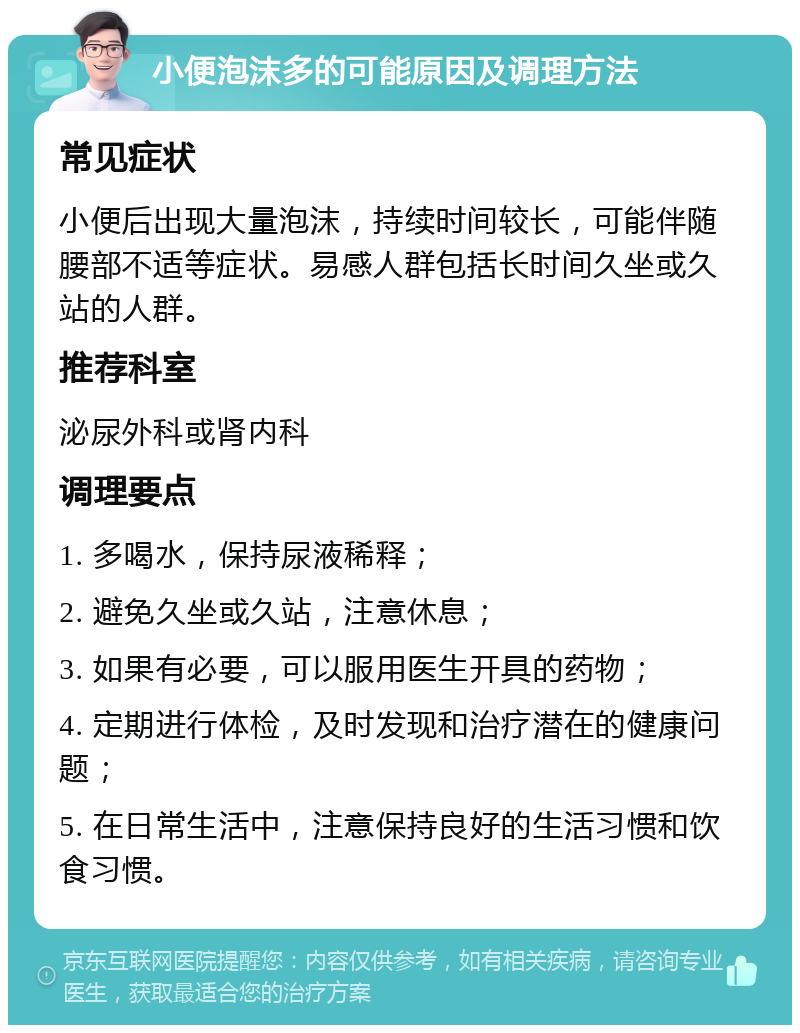 小便泡沫多的可能原因及调理方法 常见症状 小便后出现大量泡沫，持续时间较长，可能伴随腰部不适等症状。易感人群包括长时间久坐或久站的人群。 推荐科室 泌尿外科或肾内科 调理要点 1. 多喝水，保持尿液稀释； 2. 避免久坐或久站，注意休息； 3. 如果有必要，可以服用医生开具的药物； 4. 定期进行体检，及时发现和治疗潜在的健康问题； 5. 在日常生活中，注意保持良好的生活习惯和饮食习惯。