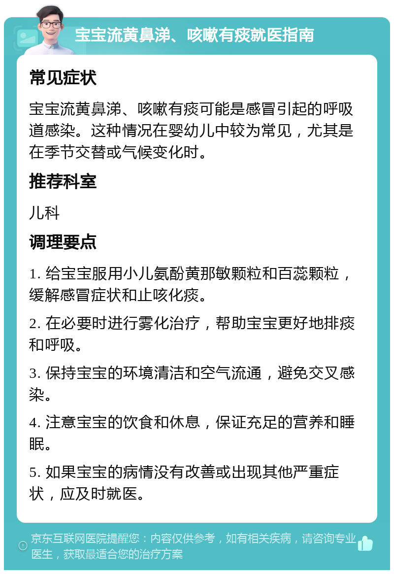 宝宝流黄鼻涕、咳嗽有痰就医指南 常见症状 宝宝流黄鼻涕、咳嗽有痰可能是感冒引起的呼吸道感染。这种情况在婴幼儿中较为常见，尤其是在季节交替或气候变化时。 推荐科室 儿科 调理要点 1. 给宝宝服用小儿氨酚黄那敏颗粒和百蕊颗粒，缓解感冒症状和止咳化痰。 2. 在必要时进行雾化治疗，帮助宝宝更好地排痰和呼吸。 3. 保持宝宝的环境清洁和空气流通，避免交叉感染。 4. 注意宝宝的饮食和休息，保证充足的营养和睡眠。 5. 如果宝宝的病情没有改善或出现其他严重症状，应及时就医。