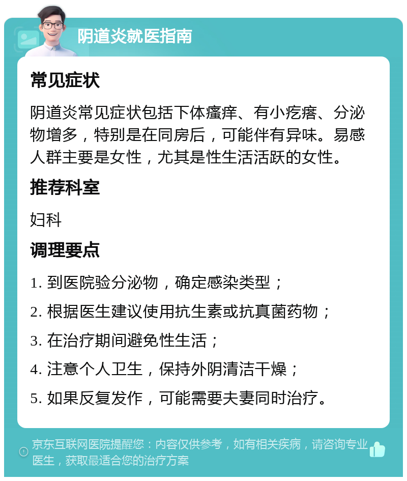 阴道炎就医指南 常见症状 阴道炎常见症状包括下体瘙痒、有小疙瘩、分泌物增多，特别是在同房后，可能伴有异味。易感人群主要是女性，尤其是性生活活跃的女性。 推荐科室 妇科 调理要点 1. 到医院验分泌物，确定感染类型； 2. 根据医生建议使用抗生素或抗真菌药物； 3. 在治疗期间避免性生活； 4. 注意个人卫生，保持外阴清洁干燥； 5. 如果反复发作，可能需要夫妻同时治疗。