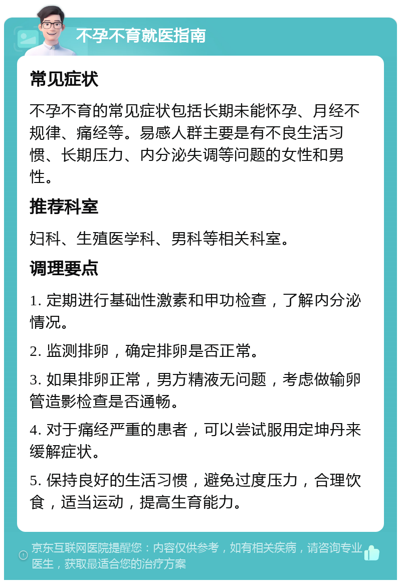 不孕不育就医指南 常见症状 不孕不育的常见症状包括长期未能怀孕、月经不规律、痛经等。易感人群主要是有不良生活习惯、长期压力、内分泌失调等问题的女性和男性。 推荐科室 妇科、生殖医学科、男科等相关科室。 调理要点 1. 定期进行基础性激素和甲功检查，了解内分泌情况。 2. 监测排卵，确定排卵是否正常。 3. 如果排卵正常，男方精液无问题，考虑做输卵管造影检查是否通畅。 4. 对于痛经严重的患者，可以尝试服用定坤丹来缓解症状。 5. 保持良好的生活习惯，避免过度压力，合理饮食，适当运动，提高生育能力。