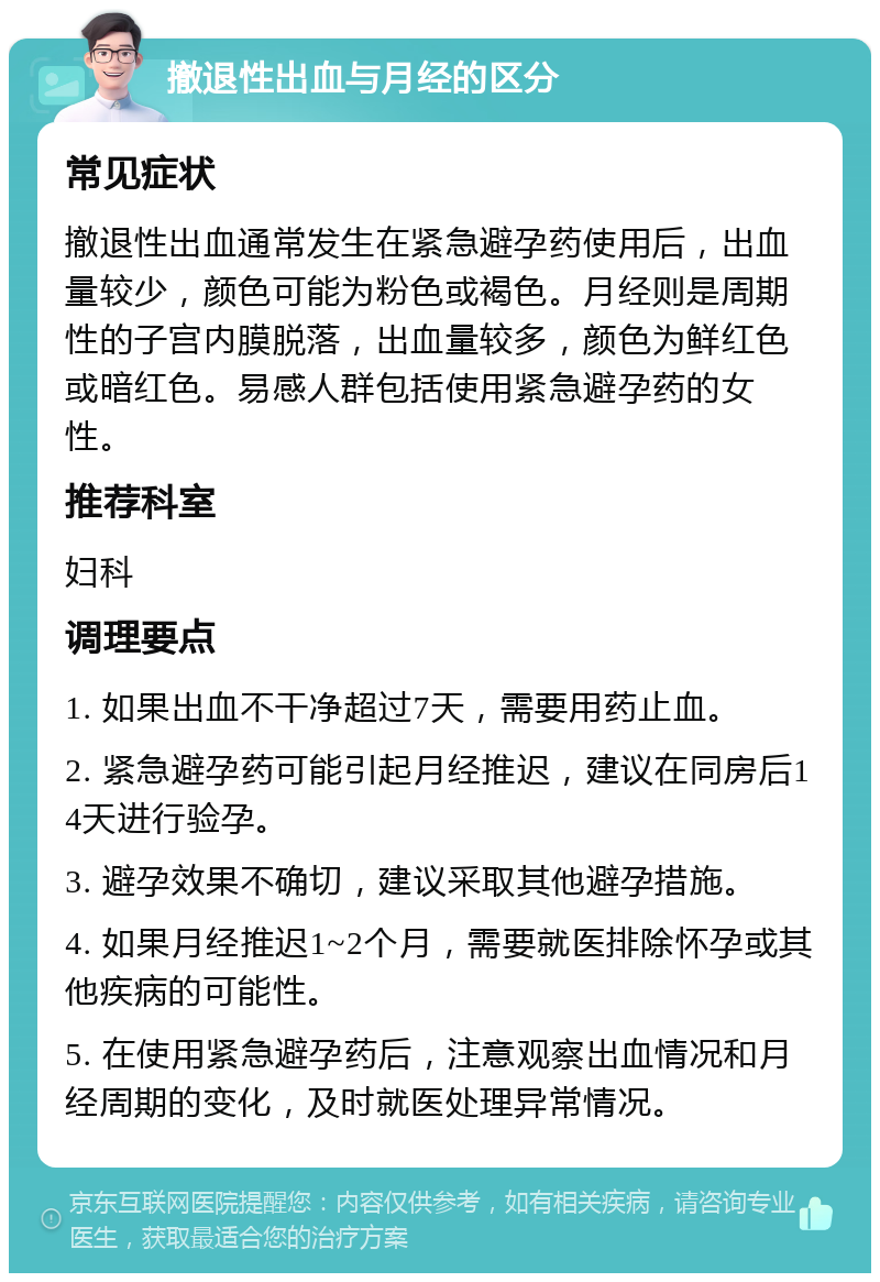 撤退性出血与月经的区分 常见症状 撤退性出血通常发生在紧急避孕药使用后，出血量较少，颜色可能为粉色或褐色。月经则是周期性的子宫内膜脱落，出血量较多，颜色为鲜红色或暗红色。易感人群包括使用紧急避孕药的女性。 推荐科室 妇科 调理要点 1. 如果出血不干净超过7天，需要用药止血。 2. 紧急避孕药可能引起月经推迟，建议在同房后14天进行验孕。 3. 避孕效果不确切，建议采取其他避孕措施。 4. 如果月经推迟1~2个月，需要就医排除怀孕或其他疾病的可能性。 5. 在使用紧急避孕药后，注意观察出血情况和月经周期的变化，及时就医处理异常情况。