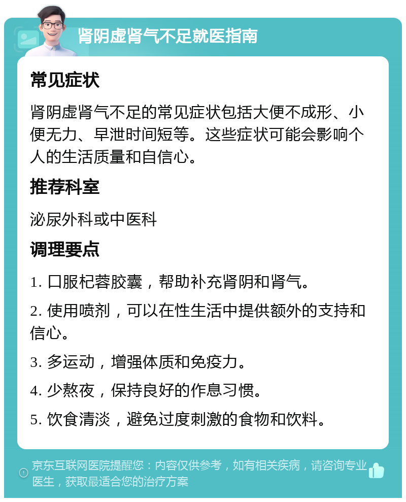 肾阴虚肾气不足就医指南 常见症状 肾阴虚肾气不足的常见症状包括大便不成形、小便无力、早泄时间短等。这些症状可能会影响个人的生活质量和自信心。 推荐科室 泌尿外科或中医科 调理要点 1. 口服杞蓉胶囊，帮助补充肾阴和肾气。 2. 使用喷剂，可以在性生活中提供额外的支持和信心。 3. 多运动，增强体质和免疫力。 4. 少熬夜，保持良好的作息习惯。 5. 饮食清淡，避免过度刺激的食物和饮料。