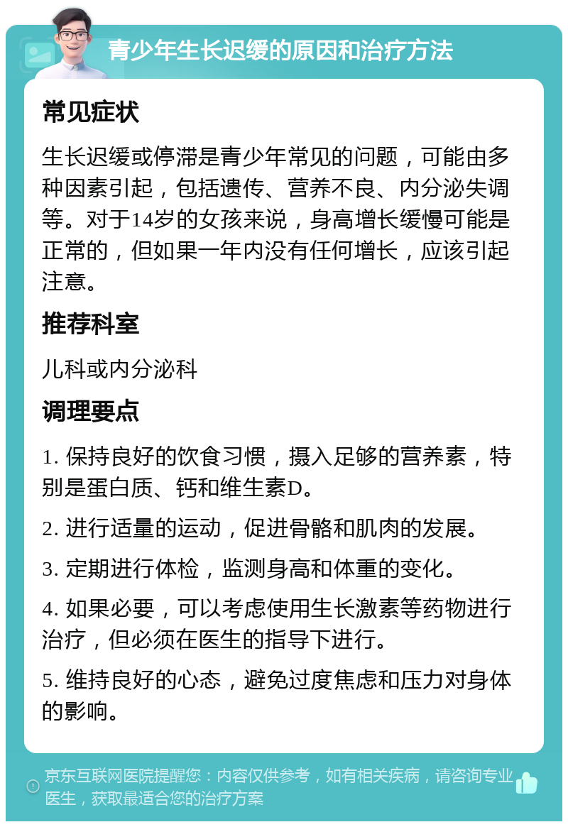 青少年生长迟缓的原因和治疗方法 常见症状 生长迟缓或停滞是青少年常见的问题，可能由多种因素引起，包括遗传、营养不良、内分泌失调等。对于14岁的女孩来说，身高增长缓慢可能是正常的，但如果一年内没有任何增长，应该引起注意。 推荐科室 儿科或内分泌科 调理要点 1. 保持良好的饮食习惯，摄入足够的营养素，特别是蛋白质、钙和维生素D。 2. 进行适量的运动，促进骨骼和肌肉的发展。 3. 定期进行体检，监测身高和体重的变化。 4. 如果必要，可以考虑使用生长激素等药物进行治疗，但必须在医生的指导下进行。 5. 维持良好的心态，避免过度焦虑和压力对身体的影响。