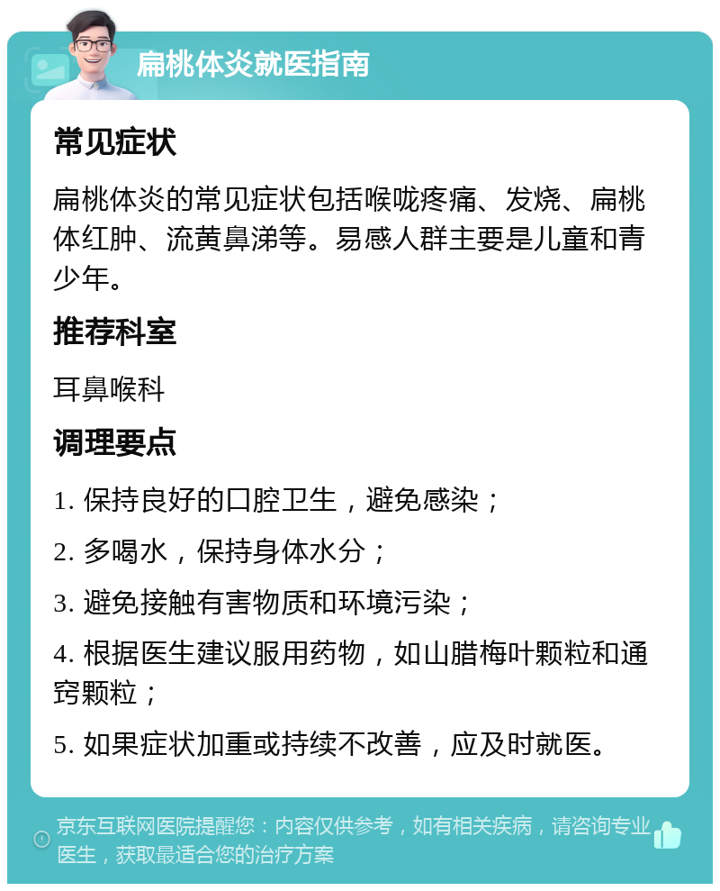 扁桃体炎就医指南 常见症状 扁桃体炎的常见症状包括喉咙疼痛、发烧、扁桃体红肿、流黄鼻涕等。易感人群主要是儿童和青少年。 推荐科室 耳鼻喉科 调理要点 1. 保持良好的口腔卫生，避免感染； 2. 多喝水，保持身体水分； 3. 避免接触有害物质和环境污染； 4. 根据医生建议服用药物，如山腊梅叶颗粒和通窍颗粒； 5. 如果症状加重或持续不改善，应及时就医。