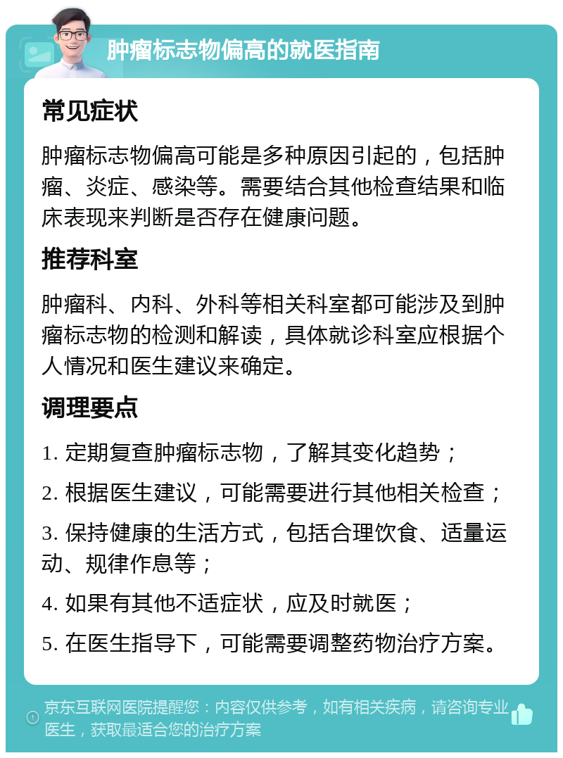 肿瘤标志物偏高的就医指南 常见症状 肿瘤标志物偏高可能是多种原因引起的，包括肿瘤、炎症、感染等。需要结合其他检查结果和临床表现来判断是否存在健康问题。 推荐科室 肿瘤科、内科、外科等相关科室都可能涉及到肿瘤标志物的检测和解读，具体就诊科室应根据个人情况和医生建议来确定。 调理要点 1. 定期复查肿瘤标志物，了解其变化趋势； 2. 根据医生建议，可能需要进行其他相关检查； 3. 保持健康的生活方式，包括合理饮食、适量运动、规律作息等； 4. 如果有其他不适症状，应及时就医； 5. 在医生指导下，可能需要调整药物治疗方案。