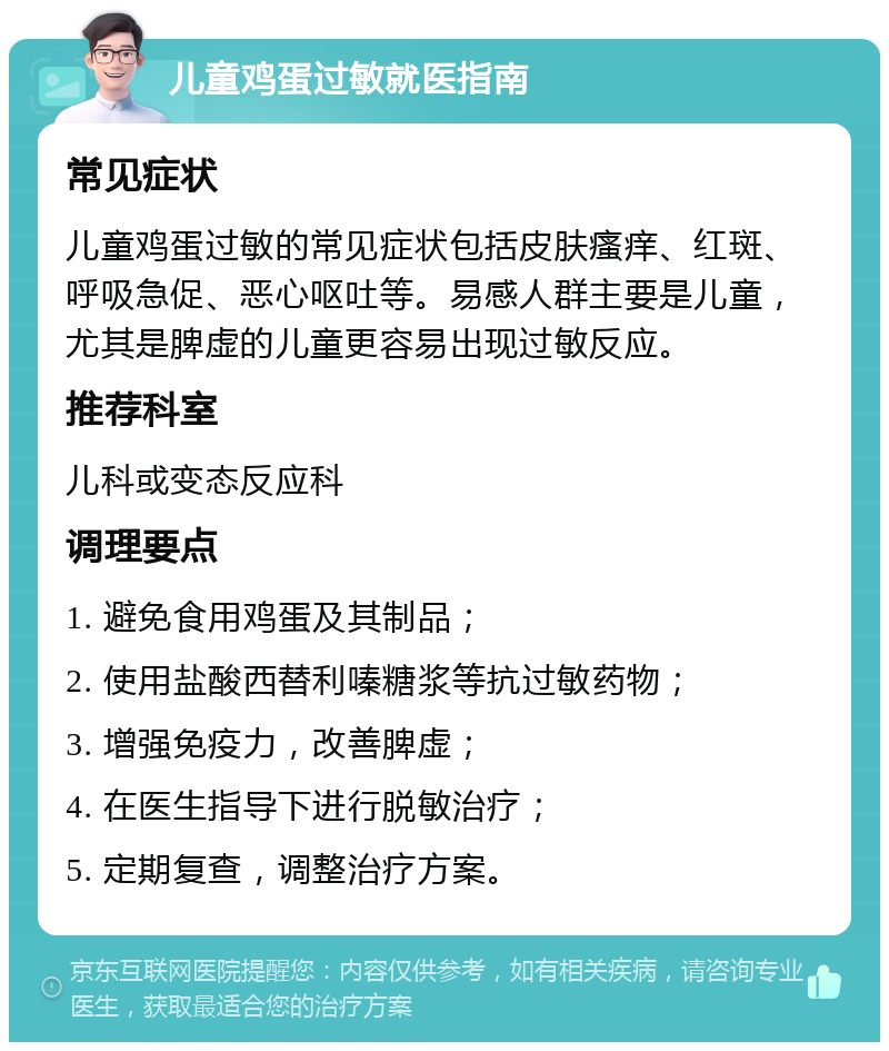 儿童鸡蛋过敏就医指南 常见症状 儿童鸡蛋过敏的常见症状包括皮肤瘙痒、红斑、呼吸急促、恶心呕吐等。易感人群主要是儿童，尤其是脾虚的儿童更容易出现过敏反应。 推荐科室 儿科或变态反应科 调理要点 1. 避免食用鸡蛋及其制品； 2. 使用盐酸西替利嗪糖浆等抗过敏药物； 3. 增强免疫力，改善脾虚； 4. 在医生指导下进行脱敏治疗； 5. 定期复查，调整治疗方案。