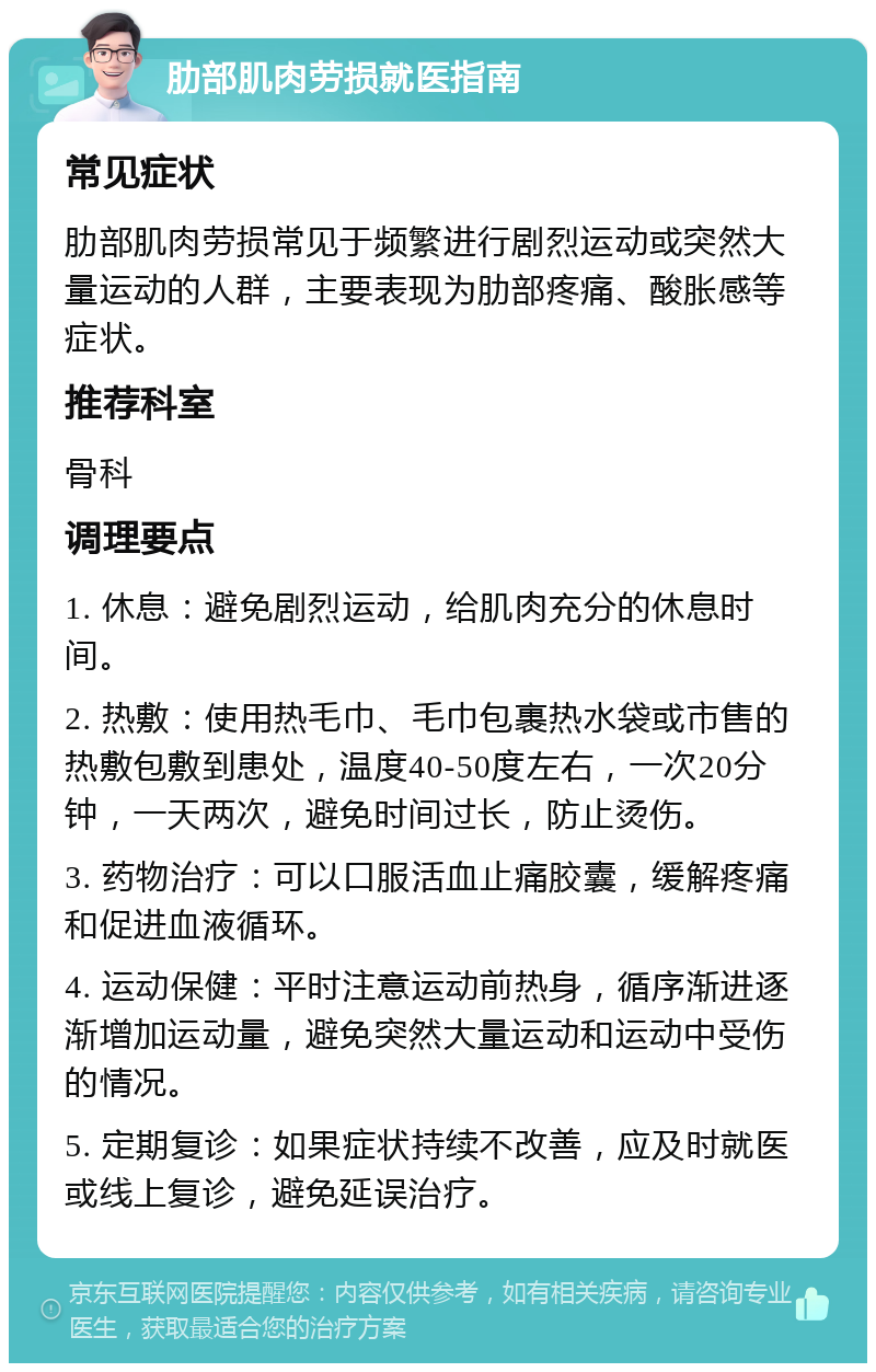 肋部肌肉劳损就医指南 常见症状 肋部肌肉劳损常见于频繁进行剧烈运动或突然大量运动的人群，主要表现为肋部疼痛、酸胀感等症状。 推荐科室 骨科 调理要点 1. 休息：避免剧烈运动，给肌肉充分的休息时间。 2. 热敷：使用热毛巾、毛巾包裹热水袋或市售的热敷包敷到患处，温度40-50度左右，一次20分钟，一天两次，避免时间过长，防止烫伤。 3. 药物治疗：可以口服活血止痛胶囊，缓解疼痛和促进血液循环。 4. 运动保健：平时注意运动前热身，循序渐进逐渐增加运动量，避免突然大量运动和运动中受伤的情况。 5. 定期复诊：如果症状持续不改善，应及时就医或线上复诊，避免延误治疗。