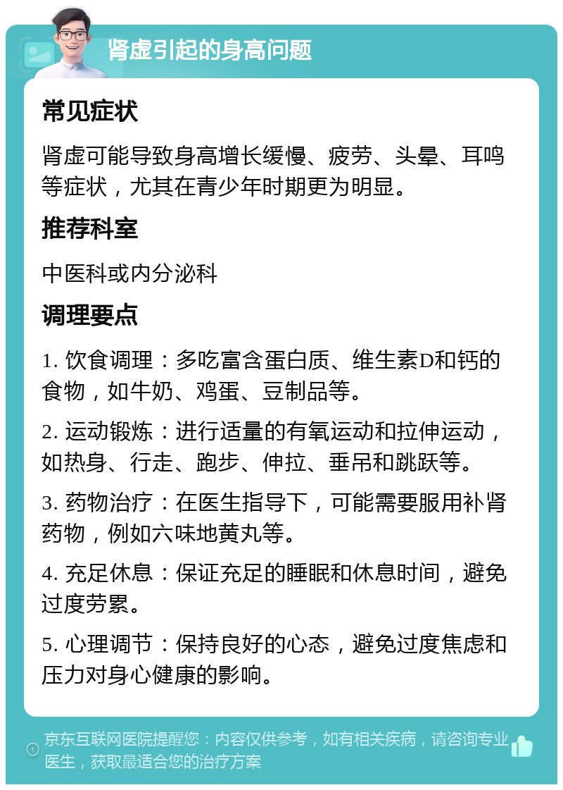 肾虚引起的身高问题 常见症状 肾虚可能导致身高增长缓慢、疲劳、头晕、耳鸣等症状，尤其在青少年时期更为明显。 推荐科室 中医科或内分泌科 调理要点 1. 饮食调理：多吃富含蛋白质、维生素D和钙的食物，如牛奶、鸡蛋、豆制品等。 2. 运动锻炼：进行适量的有氧运动和拉伸运动，如热身、行走、跑步、伸拉、垂吊和跳跃等。 3. 药物治疗：在医生指导下，可能需要服用补肾药物，例如六味地黄丸等。 4. 充足休息：保证充足的睡眠和休息时间，避免过度劳累。 5. 心理调节：保持良好的心态，避免过度焦虑和压力对身心健康的影响。