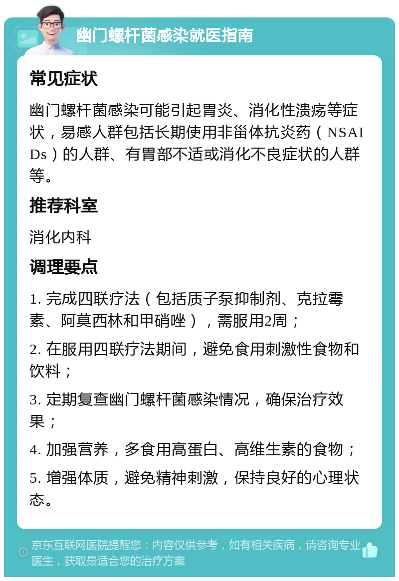 幽门螺杆菌感染就医指南 常见症状 幽门螺杆菌感染可能引起胃炎、消化性溃疡等症状，易感人群包括长期使用非甾体抗炎药（NSAIDs）的人群、有胃部不适或消化不良症状的人群等。 推荐科室 消化内科 调理要点 1. 完成四联疗法（包括质子泵抑制剂、克拉霉素、阿莫西林和甲硝唑），需服用2周； 2. 在服用四联疗法期间，避免食用刺激性食物和饮料； 3. 定期复查幽门螺杆菌感染情况，确保治疗效果； 4. 加强营养，多食用高蛋白、高维生素的食物； 5. 增强体质，避免精神刺激，保持良好的心理状态。