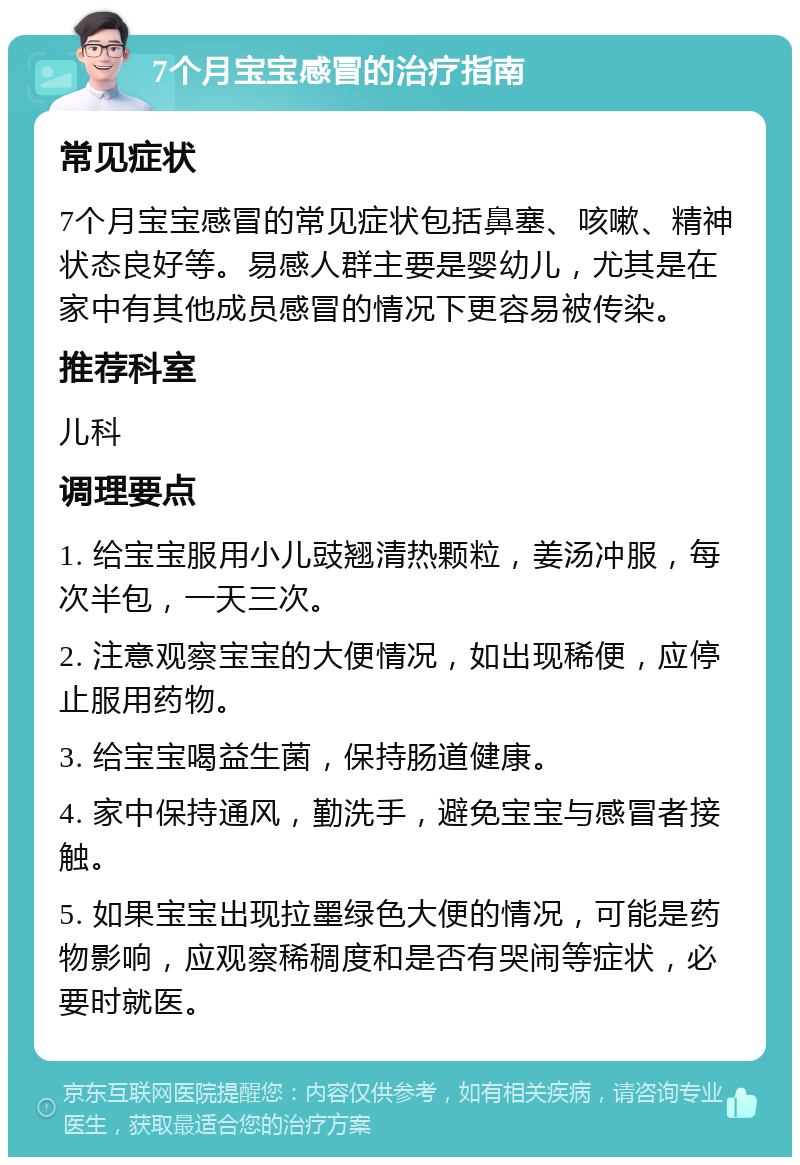 7个月宝宝感冒的治疗指南 常见症状 7个月宝宝感冒的常见症状包括鼻塞、咳嗽、精神状态良好等。易感人群主要是婴幼儿，尤其是在家中有其他成员感冒的情况下更容易被传染。 推荐科室 儿科 调理要点 1. 给宝宝服用小儿豉翘清热颗粒，姜汤冲服，每次半包，一天三次。 2. 注意观察宝宝的大便情况，如出现稀便，应停止服用药物。 3. 给宝宝喝益生菌，保持肠道健康。 4. 家中保持通风，勤洗手，避免宝宝与感冒者接触。 5. 如果宝宝出现拉墨绿色大便的情况，可能是药物影响，应观察稀稠度和是否有哭闹等症状，必要时就医。