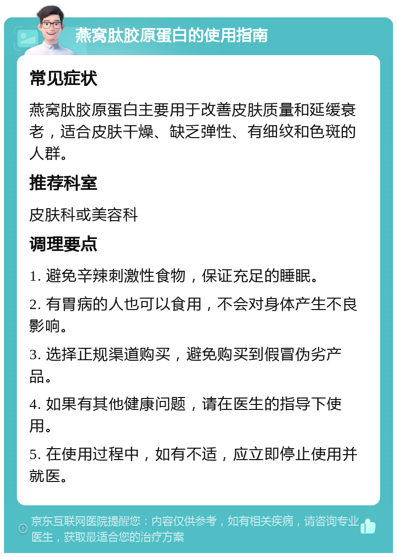 燕窝肽胶原蛋白的使用指南 常见症状 燕窝肽胶原蛋白主要用于改善皮肤质量和延缓衰老，适合皮肤干燥、缺乏弹性、有细纹和色斑的人群。 推荐科室 皮肤科或美容科 调理要点 1. 避免辛辣刺激性食物，保证充足的睡眠。 2. 有胃病的人也可以食用，不会对身体产生不良影响。 3. 选择正规渠道购买，避免购买到假冒伪劣产品。 4. 如果有其他健康问题，请在医生的指导下使用。 5. 在使用过程中，如有不适，应立即停止使用并就医。