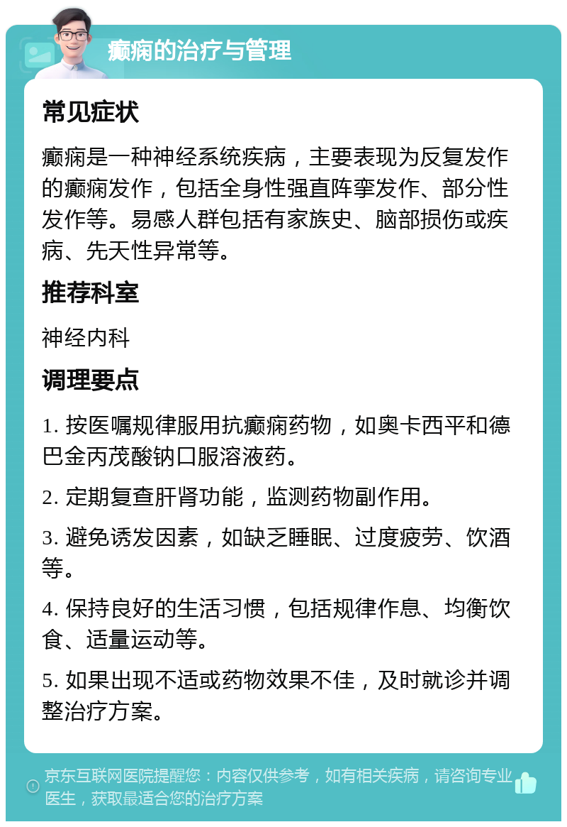 癫痫的治疗与管理 常见症状 癫痫是一种神经系统疾病，主要表现为反复发作的癫痫发作，包括全身性强直阵挛发作、部分性发作等。易感人群包括有家族史、脑部损伤或疾病、先天性异常等。 推荐科室 神经内科 调理要点 1. 按医嘱规律服用抗癫痫药物，如奥卡西平和德巴金丙茂酸钠口服溶液药。 2. 定期复查肝肾功能，监测药物副作用。 3. 避免诱发因素，如缺乏睡眠、过度疲劳、饮酒等。 4. 保持良好的生活习惯，包括规律作息、均衡饮食、适量运动等。 5. 如果出现不适或药物效果不佳，及时就诊并调整治疗方案。