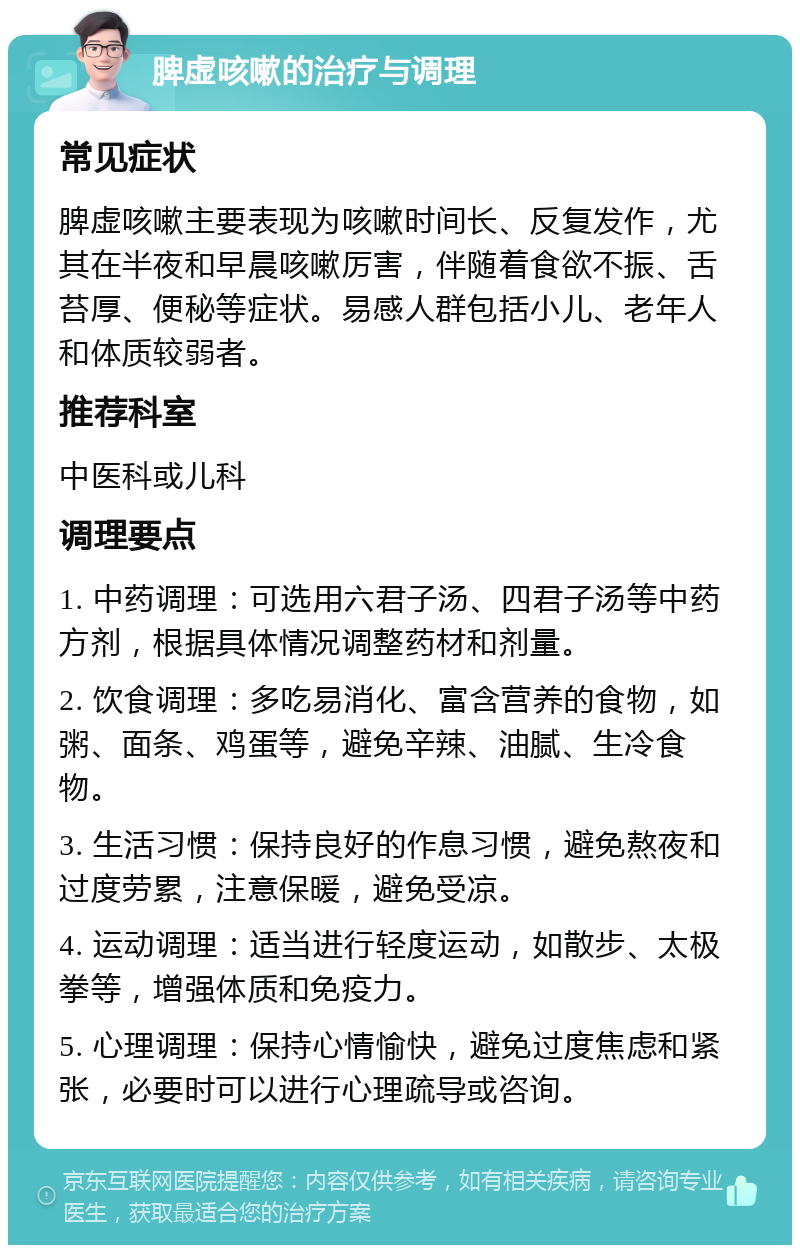 脾虚咳嗽的治疗与调理 常见症状 脾虚咳嗽主要表现为咳嗽时间长、反复发作，尤其在半夜和早晨咳嗽厉害，伴随着食欲不振、舌苔厚、便秘等症状。易感人群包括小儿、老年人和体质较弱者。 推荐科室 中医科或儿科 调理要点 1. 中药调理：可选用六君子汤、四君子汤等中药方剂，根据具体情况调整药材和剂量。 2. 饮食调理：多吃易消化、富含营养的食物，如粥、面条、鸡蛋等，避免辛辣、油腻、生冷食物。 3. 生活习惯：保持良好的作息习惯，避免熬夜和过度劳累，注意保暖，避免受凉。 4. 运动调理：适当进行轻度运动，如散步、太极拳等，增强体质和免疫力。 5. 心理调理：保持心情愉快，避免过度焦虑和紧张，必要时可以进行心理疏导或咨询。