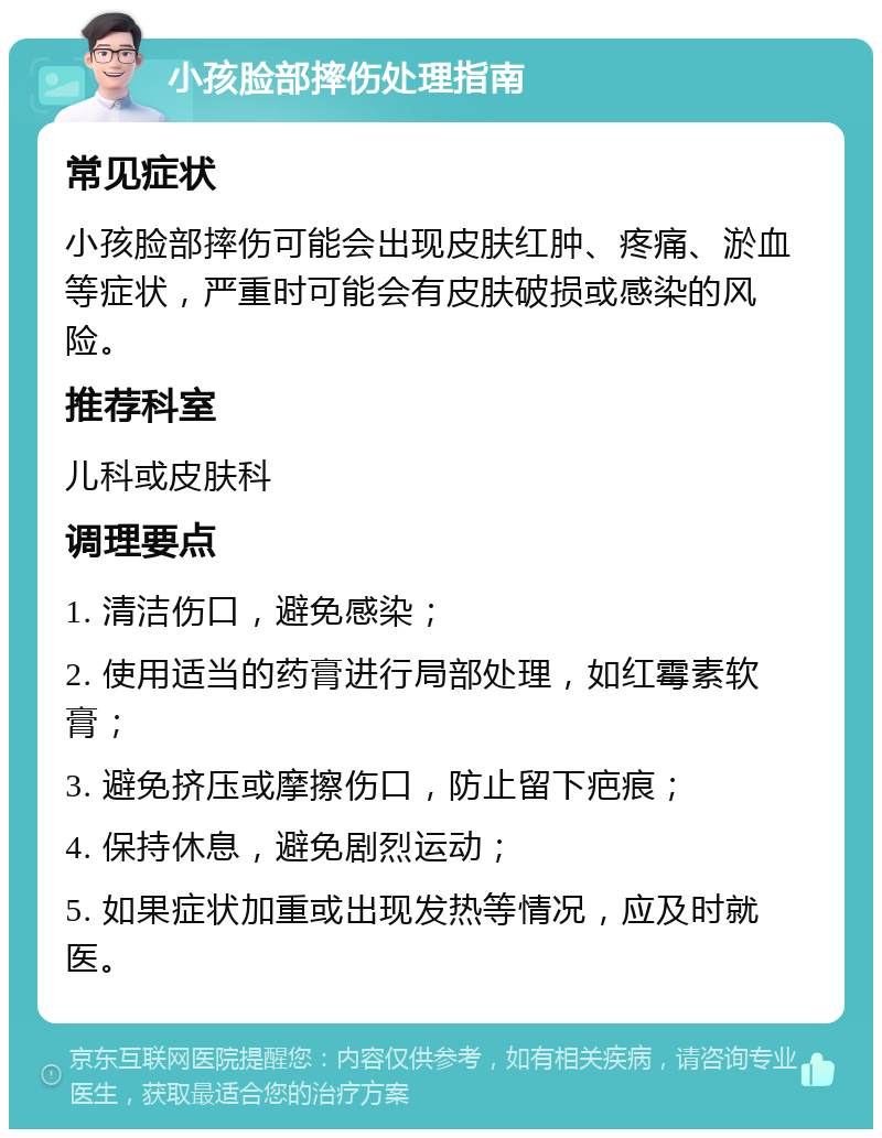 小孩脸部摔伤处理指南 常见症状 小孩脸部摔伤可能会出现皮肤红肿、疼痛、淤血等症状，严重时可能会有皮肤破损或感染的风险。 推荐科室 儿科或皮肤科 调理要点 1. 清洁伤口，避免感染； 2. 使用适当的药膏进行局部处理，如红霉素软膏； 3. 避免挤压或摩擦伤口，防止留下疤痕； 4. 保持休息，避免剧烈运动； 5. 如果症状加重或出现发热等情况，应及时就医。