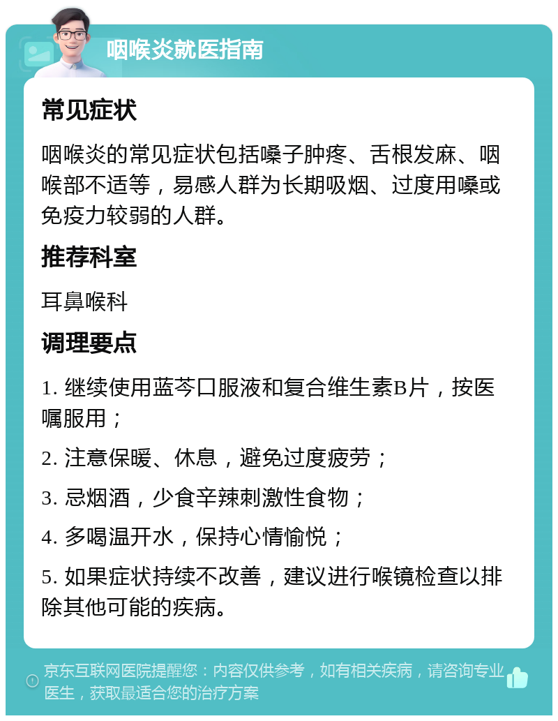 咽喉炎就医指南 常见症状 咽喉炎的常见症状包括嗓子肿疼、舌根发麻、咽喉部不适等，易感人群为长期吸烟、过度用嗓或免疫力较弱的人群。 推荐科室 耳鼻喉科 调理要点 1. 继续使用蓝芩口服液和复合维生素B片，按医嘱服用； 2. 注意保暖、休息，避免过度疲劳； 3. 忌烟酒，少食辛辣刺激性食物； 4. 多喝温开水，保持心情愉悦； 5. 如果症状持续不改善，建议进行喉镜检查以排除其他可能的疾病。