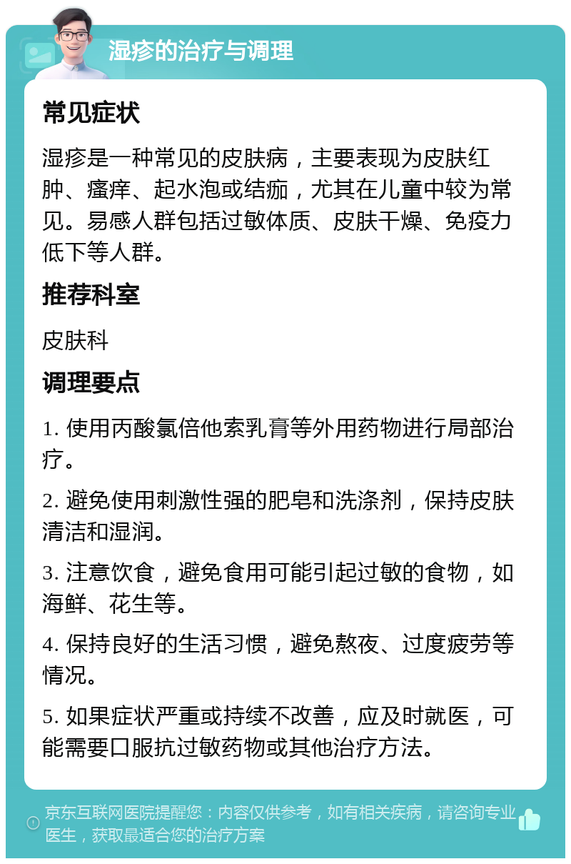 湿疹的治疗与调理 常见症状 湿疹是一种常见的皮肤病，主要表现为皮肤红肿、瘙痒、起水泡或结痂，尤其在儿童中较为常见。易感人群包括过敏体质、皮肤干燥、免疫力低下等人群。 推荐科室 皮肤科 调理要点 1. 使用丙酸氯倍他索乳膏等外用药物进行局部治疗。 2. 避免使用刺激性强的肥皂和洗涤剂，保持皮肤清洁和湿润。 3. 注意饮食，避免食用可能引起过敏的食物，如海鲜、花生等。 4. 保持良好的生活习惯，避免熬夜、过度疲劳等情况。 5. 如果症状严重或持续不改善，应及时就医，可能需要口服抗过敏药物或其他治疗方法。